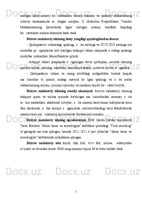 surilgan   ilmiy-nazariy   ko rsatmalari,   tarixiy   shaxslar   va   qadimiy   shaharlarning
yubiley   tantanalarida   so zlagan   nutqlari,   O zbekiston   Respublikasi   Vazirlar
 
Mahkamasining   Qarorlarida   ilgari   surilgan   muhim   vazifalar   haqidagi
ko rsatmalar muhim ahamiyat kasb etadi. 	

Bitiruv malakaviy ishining ilmiy yangiligi  quyidagilardan iborat:
- Qashqadaryo vohasidagi qadimgi, o rta asrlarga va XVII-XIX asrlarga oid	

mudofaa   qo rgonlarida  olib  borilgan  tadqiqot  ishlari  natijasida   u  erdagi   qadimgi	

mudofaa  inshoatlari  klassifikastiya qilindi;
-   tadqiqot   ishlari   jarayonida   o rganilgan   devor   qoldiqlari     asosida   ularning	

qurilish uslubi, qalinligi, materiali, xom ashyo tarkibi, pishitish va turi o rganildi;	

-   Qashqadaryo   vohasi   va   uning   atrofidagi   yodgorliklar   hududi   haqida
ma lumotlar   to planib,   undagi   mavjud   bo lgan   qadimgi   va   o rta   asrlar	
   
shaharlarining siyosiy, ijtimoiy-iqtisodiy va madaniy hayoti ko rsatib berildi;	

Bitiruv   malakaviy   ishining   amaliy   ahamiyati.   Bitiruv   malakaviy   ishining
tadqiqot   qismi   va   xulosa   qismida   keltilirgan   ma lumotlardan   umumiy   o rta	
 
ta lim maktablari, akademik listeylar, o rta maxsus kasb-hunar kollejlarida tarix	
 
fani   darslarida,   o lka   tarixini   o rganishda,   universitetlardagi   tarix   fakultetlarida	
 
maxsus kurs ma ruzalarini tayyorlashda foydalanish mumkin.

Bitiruv   malakaviy   ishning   aprobatsiyasi.   BMI   Qarshi   Davlat   universiteti
Tarix   fakulteti   Jahon   tarixi   va   arxeologiya   kafedrasi   qoshidagi   Yosh   arxeolog
   
tо‘garagida   ma’ruza   qilingan,   hamda   2011-2012   о‘quv   yillarida   “Jahon   tarixi   va
arxeologiya” kafedrasida muhokama qilingan. 
Bitiruv   malakaviy   ishi   kirish,   ikki   bob,   to’rt   fasl,   xulosa,     adabiyotlar
ro’yxati va ilovadan iborat. BMI ning umumiy hajmi 69 ta betni tashkil etadi.  
7 