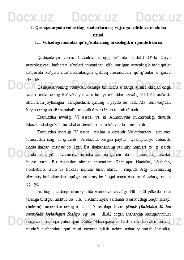 1 . Qashqadaryoda vohasidagi shaharlarning  vujudga kelishi va mudofaa
tizimi.
1.1. Vohadagi mudofaa qо‘rg‘onlarining arxeologik о‘rganilish tarixi
Qashqadaryo   vohasi   hududida   sо‘nggi   yillarda   ToshdU   О‘rta   Osiyo
arxeologiyasi   kafedrasi   a’zolari   tomonidan   olib   borilgan   arxeologik   tadqiqotlar
natijasida   kо‘plab   mustahkamlangan   qishloq   mehmonlari   qо‘rg‘onlar   о‘rganib
chiqildi.
Qashqadaryoning   vodiydan   dashtga   bir   necha   o’zanga   ajralib   chiqish   eriga
yaqin   joyda,   uning   Ro’daksoy   o’zani   bo yi   miloddan   avvalgi   VIII-VII   asrlarda
aholi   zich   joylashgan     dehqonchilik   qishlog i   paydo   bo ladi.   Ma lum   vaqtdan	
  
keyin uning atrofi mahobatli  mudofa devori bilan o rab olinadi.   	

Eramizdan   avvalgi   VI   asrda,   ya ni   Ahmoniylar   hukmronligi   davrida	

Marakandadagi kabi bu  shahar devorlari  ham tubdan  ta mirlanadi.  	

Eramizdan   avvalgi   IV   asrda     shahar   Aleksandr   Makedonskiy     armiyasi
tomonidan   ishg ol   qilinadi.     Aleksandr   kelgan   paytda     Qashqadaryo   vohasida	

ikkita shahar   mavjud bo lgan. Bu  shaharlarning qadimiy  nomlari  to g risida	
  
fanda   uzoq   yillar   davomida   turlicha   qarama-Qarshi   fikrlar,   taxminlar,   farazlar
hukm   surdi.   Bu   shaharlar   olimlar   tomonidan   Ksenippa,   Nautaka,   Nashebo,
Nashebolo,   Bolo   va   hokazo   nomlar   bilan   atal di.     Yaqinda   Afg onistonning	

shimoliy   hududlaridan   topilgan   qadimiy   bir   hujjat   mana   shu   tortishuvlarga   nuqta
qo ydi.	

Bu   hujjat   qadimgi   oromiy   tilda   eramizdan   avvalgi   330   -   320   yillarda     mol
terisiga bitilgan maktub bo lib,  u Ahmoniylar saltanati tasarrufidagi Baqtr satrapi	

(hokimi)   tomonidan   uning   o z   qo li   ostidagi   Xulm  	
  (Baqtr   (Balx)dan   50   km
masofada   joylashgan   Toshqo rg on     R.A.)
     degan   shaharcha   boshqaruvchisi
Bagavanta nomiga yuborilgan. Xatda Nikshapaya va Kish shaharlari atroflaridagi
mudofa   inshootlari   qurilishini   nazorat   qilish   uchun   askar   yuborish   lozimligi
8 