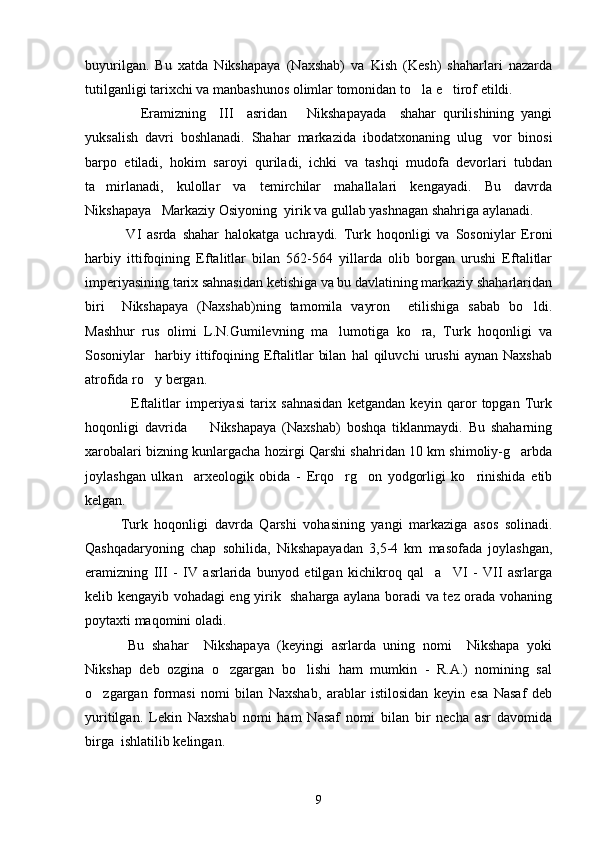 buyurilgan.   Bu   xatda   Nikshapaya   (Naxshab)   va   Kish   (Kesh)   shaharlari   nazarda
tutilganligi tarixchi va manbashunos olimlar tomonidan to la e tirof etildi. 
      Eramizning     III     asridan       Nikshapayada     shahar   qurilishining   yangi
yuksalish   davri   boshlanadi.   Shahar   markazida   ibodatxonaning   ulug vor   binosi	

barpo   etiladi,   hokim   saroyi   quriladi,   ichki   va   tashqi   mudofa   devorlari   tubdan
ta mirlanadi,   kulollar   va   temirchilar   mahallalari   kengayadi.   Bu   davrda	

Nikshapaya   Markaziy Osiyoning  yirik va gullab yashnagan shahriga aylanadi.  
  VI   asrda   shahar   halokatga   uchraydi.   Turk   hoqonligi   va   Sosoniylar   Eroni
harbiy   ittifoqining   Eftalitlar   bilan   562-564   yillarda   olib   borgan   urushi   Eftalitlar
imperiyasining tarix sahnasidan ketishiga va bu davlatining markaziy shaharlaridan
biri     Nikshapaya   (Naxshab)ning   tamomila   vayron     etilishiga   sabab   bo ldi.	

Mashhur   rus   olimi   L.N.Gumilevning   ma lumotiga   ko ra,   Turk   hoqonligi   va	
 
Sosoniylar     harbiy   ittifoqining  Eftalitlar   bilan   hal   qiluvchi   urushi   aynan  Naxshab
atrofida ro y bergan.	

    Eftalitlar   imperiyasi   tarix   sahnasidan   ketgandan   keyin   qaror   topgan   Turk
hoqonligi   davrida         Nikshapaya   (Naxshab)   boshqa   tiklanmaydi.   Bu   shaharning
xarobalari bizning kunlargacha hozirgi Qarshi shahridan 10 km shimoliy-g arbda	

joylashgan   ulkan     arxeologik   obida   -   Erqo rg on   yodgorligi   ko rinishida   etib	
  
kelgan.
Turk   hoqonligi   davrda   Qarshi   vohasining   yangi   markaziga   asos   solinadi.
Qashqadaryoning   chap   sohilida,   Nikshapayadan   3,5-4   km   masofada   joylashgan,
eramizning   III   -   IV   asrlarida   bunyod   etilgan   kichikroq   qal a     VI   -   VII   asrlarga	

kelib kengayib vohadagi eng yirik   shaharga aylana boradi va tez orada vohaning
poytaxti maqomini oladi. 
  Bu   shahar     Nikshapaya   (keyingi   asrlarda   uning   nomi     Nikshapa   yoki
Nikshap   deb   ozgina   o zgargan   bo lishi   ham   mumkin   -   R.A.)   nomining   sal	
 
o zgargan   formasi   nomi   bilan   Naxshab,   arablar   istilosidan   keyin   esa   Nasaf   deb	

yuritilgan.   Lekin   Naxshab   nomi   ham   Nasaf   nomi   bilan   bir   necha   asr   davomida
birga  ishlatilib kelingan. 
9 