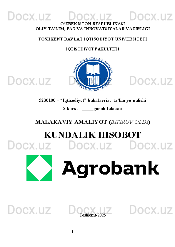 1O ʻ ZBEKISTON RESPUBLIKASI
OLIY TA’LIM,  FAN VA INNOVATSIYALAR  VAZIRLIGI
TOSHKENT  DAVLAT IQTISODIYOT UNIVERSITETI
IQTISODIYOT FAKULTETI
5230100 – “Iqtisodiyot” bakalavriat  ta’lim yo‘nalishi
5 -kurs I- _____guruh talabasi 
MALAKAVIY AMALIYOT  ( BITIRUV OLDI ) 
KUNDALIK HISOBOT
Toshkent - 2025 