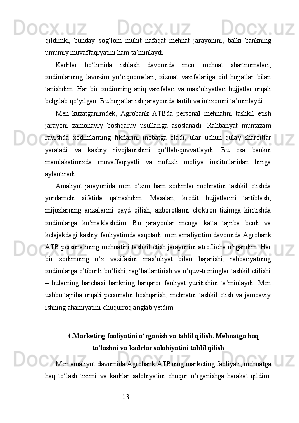 13qildimki,   bunday   sog‘lom   muhit   nafaqat   mehnat   jarayonini,   balki   bankning
umumiy muvaffaqiyatini ham ta’minlaydi.
Kadrlar   bo‘limida   ishlash   davomida   men   mehnat   shartnomalari,
xodimlarning   lavozim   yo‘riqnomalari,   xizmat   vazifalariga   oid   hujjatlar   bilan
tanishdim.   Har   bir   xodimning   aniq   vazifalari   va   mas’uliyatlari   hujjatlar   orqali
belgilab qo‘yilgan. Bu hujjatlar ish jarayonida tartib va intizomni ta’minlaydi.
Men   kuzatganimdek,   Agrobank   ATB da   personal   mehnatini   tashkil   etish
jarayoni   zamonaviy   boshqaruv   usullariga   asoslanadi.   Rahbariyat   muntazam
ravishda   xodimlarning   fikrlarini   inobatga   oladi,   ular   uchun   qulay   sharoitlar
yaratadi   va   kasbiy   rivojlanishini   qo‘llab-quvvatlaydi.   Bu   esa   bankni
mamlakatimizda   muvaffaqiyatli   va   nufuzli   moliya   institutlaridan   biriga
aylantiradi.
Amaliyot   jarayonida   men   o‘zim   ham   xodimlar   mehnatini   tashkil   etishda
yordamchi   sifatida   qatnashdim.   Masalan,   kredit   hujjatlarini   tartiblash,
mijozlarning   arizalarini   qayd   qilish,   axborotlarni   elektron   tizimga   kiritishda
xodimlarga   ko‘maklashdim.   Bu   jarayonlar   menga   katta   tajriba   berdi   va
kelajakdagi kasbiy faoliyatimda asqotadi. men amaliyotim davomida  Agrobank
ATB  personalining mehnatini tashkil etish jarayonini atroflicha o‘rgandim. Har
bir   xodimning   o‘z   vazifasini   mas’uliyat   bilan   bajarishi,   rahbariyatning
xodimlarga e’tiborli bo‘lishi, rag‘batlantirish va o‘quv-treninglar tashkil etilishi
–   bularning   barchasi   bankning   barqaror   faoliyat   yuritishini   ta’minlaydi.   Men
ushbu tajriba orqali  personalni  boshqarish, mehnatni  tashkil  etish va  jamoaviy
ishning ahamiyatini chuqurroq anglab yetdim.
4. Marketing faoliyatini o‘rganish va tahlil qilish. Mehnatga haq
to‘lashni va kadrlar salohiyatini tahlil qilish
Men amaliyot davomida  Agrobank ATB ning marketing faoliyati, mehnatga
haq   to‘lash   tizimi   va   kadrlar   salohiyatini   chuqur   o‘rganishga   harakat   qildim. 