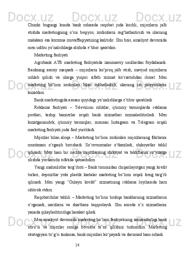 14Chunki   bugungi   kunda   bank   sohasida   raqobat   juda   kuchli,   mijozlarni   jalb
etishda   marketingning   o‘rni   beqiyos,   xodimlarni   rag‘batlantirish   va   ularning
malakasi esa korxona muvaffaqiyatining kalitidir. Shu bois, amaliyot davomida
men ushbu yo‘nalishlarga alohida e’tibor qaratdim.
Marketing faoliyati
Agrobank   ATB   marketing   faoliyatida   zamonaviy   usullardan   foydalanadi.
Bankning   asosiy   maqsadi   –   mijozlarni   ko‘proq   jalb   etish,   mavjud   mijozlarni
ushlab   qolish   va   ularga   yuqori   sifatli   xizmat   ko‘rsatishdan   iborat.   Men
marketing   bo‘limi   xodimlari   bilan   suhbatlashib,   ularning   ish   jarayonlarini
kuzatdim.
Bank marketingida asosan quyidagi yo‘nalishlarga e’tibor qaratiladi:
Reklama   faoliyati   –   Televizion   roliklar,   ijtimoiy   tarmoqlarda   reklama
postlari,   tashqi   bannerlar   orqali   bank   xizmatlari   ommalashtiriladi.   Men
kuzatganimdek,   ijtimoiy   tarmoqlar,   xususan   Instagram   va   Telegram   orqali
marketing faoliyati juda faol yuritiladi.
Mijozlar   bilan  aloqa  –  Marketing  bo‘limi   xodimlari  mijozlarning  fikrlarini
muntazam   o‘rganib   borishadi.   So‘rovnomalar   o‘tkaziladi,   shikoyatlar   tahlil
qilinadi.   Men   ham   bir   nechta   mijozlarning   shikoyat   va   takliflarini   ro‘yxatga
olishda yordamchi sifatida qatnashdim.
Yangi mahsulotlar targ‘iboti – Bank tomonidan chiqarilayotgan yangi kredit
turlari,   depozitlar   yoki   plastik   kartalar   marketing   bo‘limi   orqali   keng   targ‘ib
qilinadi.   Men   yangi   “Onlayn   kredit”   xizmatining   reklama   loyihasida   ham
ishtirok etdim.
Raqobatchilar   tahlili   –   Marketing   bo‘limi   boshqa   banklarning   xizmatlarini
o‘rganadi,   narxlarni   va   shartlarni   taqqoslaydi.   Shu   asosda   o‘z   xizmatlarini
yanada qulaylashtirishga harakat qiladi.
Men amaliyot davomida marketing bo‘limi faoliyatining samaradorligi bank
obro‘si   va   mijozlar   soniga   bevosita   ta’sir   qilishini   tushundim.   Marketing
strategiyasi to‘g‘ri tanlansa, bank mijozlari ko‘payadi va daromad ham oshadi. 