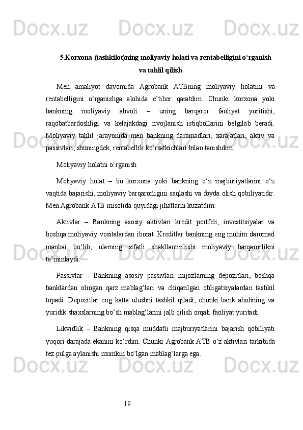 195. Korxona (tashkilot)ning moliyaviy holati va rentabelligini o‘rganish
va tahlil qilish
Men   amaliyot   davomida   Agrobank   ATB ning   moliyaviy   holatini   va
rentabelligini   o‘rganishga   alohida   e’tibor   qaratdim.   Chunki   korxona   yoki
bankning   moliyaviy   ahvoli   –   uning   barqaror   faoliyat   yuritishi,
raqobatbardoshligi   va   kelajakdagi   rivojlanish   istiqbollarini   belgilab   beradi.
Moliyaviy   tahlil   jarayonida   men   bankning   daromadlari,   xarajatlari,   aktiv   va
passivlari, shuningdek, rentabellik ko‘rsatkichlari bilan tanishdim.
Moliyaviy holatni o‘rganish
Moliyaviy   holat   –   bu   korxona   yoki   bankning   o‘z   majburiyatlarini   o‘z
vaqtida bajarishi, moliyaviy barqarorligini saqlashi va foyda olish qobiliyatidir.
Men  Agrobank ATB  misolida quyidagi jihatlarni kuzatdim:
Aktivlar   –   Bankning   asosiy   aktivlari   kredit   portfeli,   investitsiyalar   va
boshqa moliyaviy vositalardan iborat. Kreditlar bankning eng muhim daromad
manbai   bo‘lib,   ularning   sifatli   shakllantirilishi   moliyaviy   barqarorlikni
ta’minlaydi.
Passivlar   –   Bankning   asosiy   passivlari   mijozlarning   depozitlari,   boshqa
banklardan   olingan   qarz   mablag‘lari   va   chiqarilgan   obligatsiyalardan   tashkil
topadi.   Depozitlar   eng   katta   ulushni   tashkil   qiladi,   chunki   bank   aholining   va
yuridik shaxslarning bo‘sh mablag‘larini jalb qilish orqali faoliyat yuritadi.
Likvidlik   –   Bankning   qisqa   muddatli   majburiyatlarini   bajarish   qobiliyati
yuqori darajada ekanini ko‘rdim. Chunki  Agrobank ATB  o‘z aktivlari tarkibida
tez pulga aylanishi mumkin bo‘lgan mablag‘larga ega. 