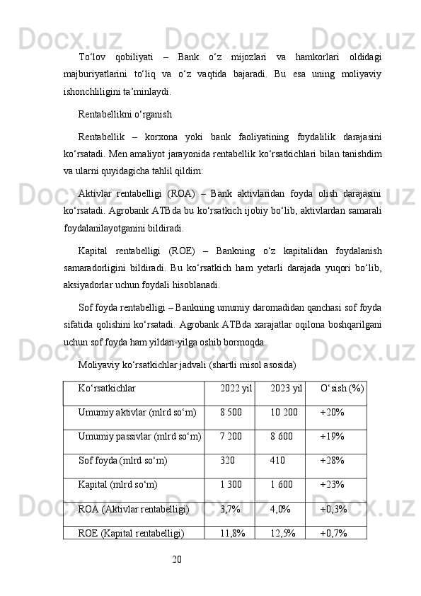 20To‘lov   qobiliyati   –   Bank   o‘z   mijozlari   va   hamkorlari   oldidagi
majburiyatlarini   to‘liq   va   o‘z   vaqtida   bajaradi.   Bu   esa   uning   moliyaviy
ishonchliligini ta’minlaydi.
Rentabellikni o‘rganish
Rentabellik   –   korxona   yoki   bank   faoliyatining   foydalilik   darajasini
ko‘rsatadi. Men amaliyot jarayonida rentabellik ko‘rsatkichlari bilan tanishdim
va ularni quyidagicha tahlil qildim:
Aktivlar   rentabelligi   (ROA)   –   Bank   aktivlaridan   foyda   olish   darajasini
ko‘rsatadi.   Agrobank ATB da bu ko‘rsatkich ijobiy bo‘lib, aktivlardan samarali
foydalanilayotganini bildiradi.
Kapital   rentabelligi   (ROE)   –   Bankning   o‘z   kapitalidan   foydalanish
samaradorligini   bildiradi.   Bu   ko‘rsatkich   ham   yetarli   darajada   yuqori   bo‘lib,
aksiyadorlar uchun foydali hisoblanadi.
Sof foyda rentabelligi – Bankning umumiy daromadidan qanchasi sof foyda
sifatida qolishini ko‘rsatadi.   Agrobank ATB da xarajatlar oqilona boshqarilgani
uchun sof foyda ham yildan-yilga oshib bormoqda.
Moliyaviy ko‘rsatkichlar jadvali (shartli misol asosida)
Ko‘rsatkichlar 2022 yil 2023 yil O‘sish (%)
Umumiy aktivlar (mlrd so‘m) 8 500 10 200 +20%
Umumiy passivlar (mlrd so‘m) 7 200 8 600 +19%
Sof foyda (mlrd so‘m) 320 410 +28%
Kapital (mlrd so‘m) 1 300 1 600 +23%
ROA (Aktivlar rentabelligi) 3,7% 4,0% +0,3%
ROE (Kapital rentabelligi) 11,8% 12,5% +0,7% 