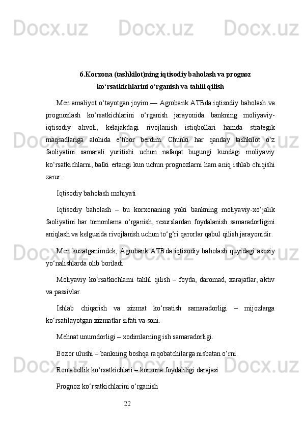 226. Korxona (tashkilot)ning iqtisodiy baholash va prognoz
ko‘rsatkichlarini o‘rganish va tahlil qilish
Men amaliyot o‘tayotgan joyim —  Agrobank ATB da iqtisodiy baholash va
prognozlash   ko‘rsatkichlarini   o‘rganish   jarayonida   bankning   moliyaviy-
iqtisodiy   ahvoli,   kelajakdagi   rivojlanish   istiqbollari   hamda   strategik
maqsadlariga   alohida   e’tibor   berdim.   Chunki   har   qanday   tashkilot   o‘z
faoliyatini   samarali   yuritishi   uchun   nafaqat   bugungi   kundagi   moliyaviy
ko‘rsatkichlarni, balki ertangi kun uchun prognozlarni ham aniq ishlab chiqishi
zarur.
Iqtisodiy baholash mohiyati
Iqtisodiy   baholash   –   bu   korxonaning   yoki   bankning   moliyaviy-xo‘jalik
faoliyatini   har   tomonlama   o‘rganish,   resurslardan   foydalanish   samaradorligini
aniqlash va kelgusida rivojlanish uchun to‘g‘ri qarorlar qabul qilish jarayonidir.
Men kuzatganimdek,   Agrobank  ATB da iqtisodiy baholash  quyidagi  asosiy
yo‘nalishlarda olib boriladi:
Moliyaviy   ko‘rsatkichlarni   tahlil   qilish   –   foyda,   daromad,   xarajatlar,   aktiv
va passivlar.
Ishlab   chiqarish   va   xizmat   ko‘rsatish   samaradorligi   –   mijozlarga
ko‘rsatilayotgan xizmatlar sifati va soni.
Mehnat unumdorligi – xodimlarning ish samaradorligi.
Bozor ulushi – bankning boshqa raqobatchilarga nisbatan o‘rni.
Rentabellik ko‘rsatkichlari – korxona foydaliligi darajasi
Prognoz ko‘rsatkichlarini o‘rganish 