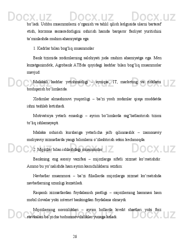 26bo‘ladi. Ushbu muammolarni o‘rganish va tahlil qilish kelgusida ularni bartaraf
etish,   korxona   samaradorligini   oshirish   hamda   barqaror   faoliyat   yuritishini
ta’minlashda muhim ahamiyatga ega.
1. Kadrlar bilan bog‘liq muammolar
Bank   tizimida   xodimlarning   salohiyati   juda   muhim   ahamiyatga   ega.   Men
kuzatganimdek,   Agrobank   ATB da   quyidagi   kadrlar   bilan   bog‘liq   muammolar
mavjud:
Malakali   kadrlar   yetishmasligi   –   ayniqsa,   IT,   marketing   va   risklarni
boshqarish bo‘limlarida.
Xodimlar   almashinuvi   yuqoriligi   –   ba’zi   yosh   xodimlar   qisqa   muddatda
ishni tashlab ketishadi.
Motivatsiya   yetarli   emasligi   –   ayrim   bo‘limlarda   rag‘batlantirish   tizimi
to‘liq ishlamayapti.
Malaka   oshirish   kurslariga   yetarlicha   jalb   qilinmaslik   –   zamonaviy
moliyaviy xizmatlarda yangi bilimlarni o‘zlashtirish sekin kechmoqda.
2. Mijozlar bilan ishlashdagi muammolar
Bankning   eng   asosiy   vazifasi   –   mijozlarga   sifatli   xizmat   ko‘rsatishdir.
Ammo bu yo‘nalishda ham ayrim kamchiliklarni sezdim:
Navbatlar   muammosi   –   ba’zi   filiallarda   mijozlarga   xizmat   ko‘rsatishda
navbatlarning uzunligi kuzatiladi.
Raqamli   xizmatlardan   foydalanish   pastligi   –   mijozlarning   hammasi   ham
mobil ilovalar yoki internet bankingdan foydalana olmaydi.
Mijozlarning   noroziliklari   –   ayrim   hollarda   kredit   shartlari   yoki   foiz
stavkalari bo‘yicha tushunmovchiliklar yuzaga keladi.