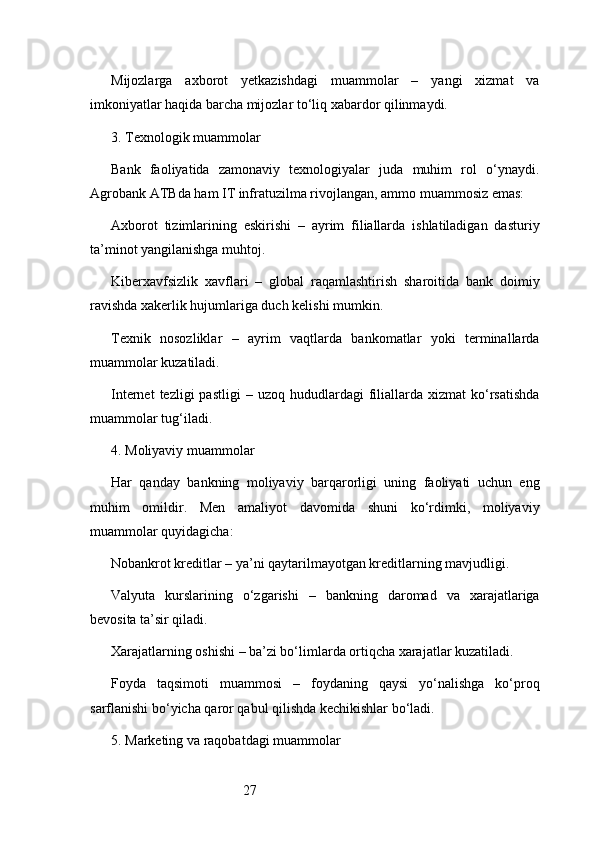 27Mijozlarga   axborot   yetkazishdagi   muammolar   –   yangi   xizmat   va
imkoniyatlar haqida barcha mijozlar to‘liq xabardor qilinmaydi.
3. Texnologik muammolar
Bank   faoliyatida   zamonaviy   texnologiyalar   juda   muhim   rol   o‘ynaydi.
Agrobank ATB da ham IT infratuzilma rivojlangan, ammo muammosiz emas:
Axborot   tizimlarining   eskirishi   –   ayrim   filiallarda   ishlatiladigan   dasturiy
ta’minot yangilanishga muhtoj.
Kiberxavfsizlik   xavflari   –   global   raqamlashtirish   sharoitida   bank   doimiy
ravishda xakerlik hujumlariga duch kelishi mumkin.
Texnik   nosozliklar   –   ayrim   vaqtlarda   bankomatlar   yoki   terminallarda
muammolar kuzatiladi.
Internet  tezligi  pastligi  –  uzoq   hududlardagi  filiallarda   xizmat   ko‘rsatishda
muammolar tug‘iladi.
4. Moliyaviy muammolar
Har   qanday   bankning   moliyaviy   barqarorligi   uning   faoliyati   uchun   eng
muhim   omildir.   Men   amaliyot   davomida   shuni   ko‘rdimki,   moliyaviy
muammolar quyidagicha:
Nobankrot kreditlar – ya’ni qaytarilmayotgan kreditlarning mavjudligi.
Valyuta   kurslarining   o‘zgarishi   –   bankning   daromad   va   xarajatlariga
bevosita ta’sir qiladi.
Xarajatlarning oshishi – ba’zi bo‘limlarda ortiqcha xarajatlar kuzatiladi.
Foyda   taqsimoti   muammosi   –   foydaning   qaysi   yo‘nalishga   ko‘proq
sarflanishi bo‘yicha qaror qabul qilishda kechikishlar bo‘ladi.
5. Marketing va raqobatdagi muammolar 