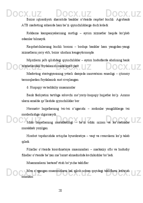 28Bozor   iqtisodiyoti   sharoitida   banklar   o‘rtasida   raqobat   kuchli.   Agrobank
ATB  marketing sohasida ham ba’zi qiyinchiliklarga duch keladi:
Reklama   kampaniyalarining   sustligi   –   ayrim   xizmatlar   haqida   ko‘plab
odamlar bilmaydi.
Raqobatchilarning   kuchli   bosimi   –   boshqa   banklar   ham   yangidan-yangi
xizmatlarni joriy etib, bozor ulushini kengaytirmoqda.
Mijozlarni jalb qilishdagi qiyinchiliklar – ayrim hududlarda aholining bank
xizmatlaridan foydalanish madaniyati past.
Marketing  strategiyasining  yetarli   darajada  innovatsion  emasligi  –  ijtimoiy
tarmoqlardan foydalanish sust rivojlangan.
6. Huquqiy va tashkiliy muammolar
Bank  faoliyatini   tartibga   soluvchi  me’yoriy-huquqiy  hujjatlar  ko‘p.  Ammo
ularni amalda qo‘llashda qiyinchiliklar bor:
Normativ   hujjatlarning   tez-tez   o‘zgarishi   –   xodimlar   yangiliklarga   tez
moslashishga ulgurmaydi.
Ichki   hujjatlarning   murakkabligi   –   ba’zi   ichki   nizom   va   ko‘rsatmalar
murakkab yozilgan.
Hisobot topshirishda ortiqcha byurokratiya – vaqt va resurslarni ko‘p talab
qiladi.
Filiallar   o‘rtasida   koordinatsiya   muammolari   –   markaziy   ofis   va   hududiy
filiallar o‘rtasida ba’zan ma’lumot almashishda kechikishlar bo‘ladi.
Muammolarni bartaraf etish bo‘yicha takliflar
Men o‘rgangan muammolarni hal qilish uchun quyidagi takliflarni keltirish
mumkin: