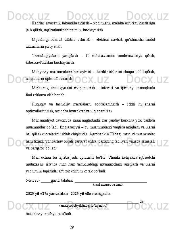 29Kadrlar siyosatini takomillashtirish – xodimlarni malaka oshirish kurslariga
jalb qilish, rag‘batlantirish tizimini kuchaytirish.
Mijozlarga   xizmat   sifatini   oshirish   –   elektron   navbat,   qo‘shimcha   mobil
xizmatlarni joriy etish.
Texnologiyalarni   yangilash   –   IT   infratuzilmani   modernizatsiya   qilish,
kiberxavfsizlikni kuchaytirish.
Moliyaviy muammolarni kamaytirish – kredit risklarini chuqur tahlil qilish,
xarajatlarni optimallashtirish.
Marketing   strategiyasini   rivojlantirish   –   internet   va   ijtimoiy   tarmoqlarda
faol reklama olib borish.
Huquqiy   va   tashkiliy   masalalarni   soddalashtirish   –   ichki   hujjatlarni
optimallashtirish, ortiqcha byurokratiyani qisqartirish.
Men amaliyot davomida shuni angladimki, har qanday korxona yoki bankda
muammolar bo‘ladi. Eng asosiysi – bu muammolarni vaqtida aniqlash va ularni
hal qilish choralarini ishlab chiqishdir.  Agrobank ATB dagi mavjud muammolar
ham tizimli yondashuv orqali bartaraf etilsa, bankning faoliyati yanada samarali
va barqaror bo‘ladi.
Men   uchun   bu   tajriba   juda   qimmatli   bo‘ldi.   Chunki   kelajakda   iqtisodchi
mutaxassis   sifatida   men   ham   tashkilotdagi   muammolarni   aniqlash   va   ularni
yechimini topishda ishtirok etishim kerak bo‘ladi.
5-kurs I- _____guruh talabasi ____________________________________
                                                                               (nasl nomasi va ismi)                  
                     
2025 yil «27» yanvardan   2025 yil «8» martgacha
________________________________________________________ da 
                                       (amaliyot obyektining to’liq nomi)
malakaviy amaliyotni o’tadi.
                                                                                             