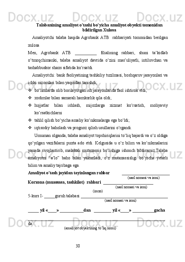 30Talabanining amaliyot o’tashi bo’yicha  amaliyot obyekti tomonidan
bildirilgan  Xulosa
Amaliyotchi   talaba   haqida   Agrobank   ATB     rahbariyati   tomonidan   berilgan
xulosa
Men,   Agrobank   ATB   __________   filialining   rahbari,   shuni   ta’kidlab
o‘tmoqchimanki,   talaba   amaliyot   davrida   o‘zini   mas’uliyatli,   intiluvchan   va
tashabbuskor shaxs sifatida ko‘rsatdi.
Amaliyotchi: bank faoliyatining tashkiliy tuzilmasi, boshqaruv jarayonlari va
ichki nizomlari bilan yaqindan tanishdi;
 bo‘limlarda olib borilayotgan ish jarayonlarida faol ishtirok etdi;
 xodimlar bilan samarali hamkorlik qila oldi;
 hujjatlar   bilan   ishlash,   mijozlarga   xizmat   ko‘rsatish,   moliyaviy
ko‘rsatkichlarni
 tahlil qilish bo‘yicha amaliy ko‘nikmalarga ega bo‘ldi;
 iqtisodiy baholash va prognoz qilish usullarini o‘rgandi.
Umuman olganda, talaba amaliyot topshiriqlarini to‘liq bajardi va o‘z oldiga
qo‘yilgan   vazifalarni   puxta   ado   etdi.   Kelgusida   u   o‘z   bilim   va   ko‘nikmalarini
yanada   rivojlantirib,   malakali   mutaxassis   bo‘lishiga   ishonch   bildiramiz.Talaba
amaliyotni   “a’lo”   baho   bilan   yakunladi,   o‘z   mutaxassisligi   bo‘yicha   yetarli
bilim va amaliy tajribaga ega.
Amaliyot o’tash joyidan tayinlangan rahbar            ______________________
                                                                                               (nasl nomasi va ismi)
Korxona (muassasa, tashkilot)   rahbari    _______________________          
                                                                        (nasl nomasi va ismi)
(imzo)
5-kurs I- _____guruh talabasi ________________________________________
                                                                                   (nasl nomasi va ismi)                  
                     
_____ yil «____» ___________dan   ________ yil «____» __________gacha
_______________________________________________________________
da 
                                       (amaliyot obyektining to’liq nomi) 