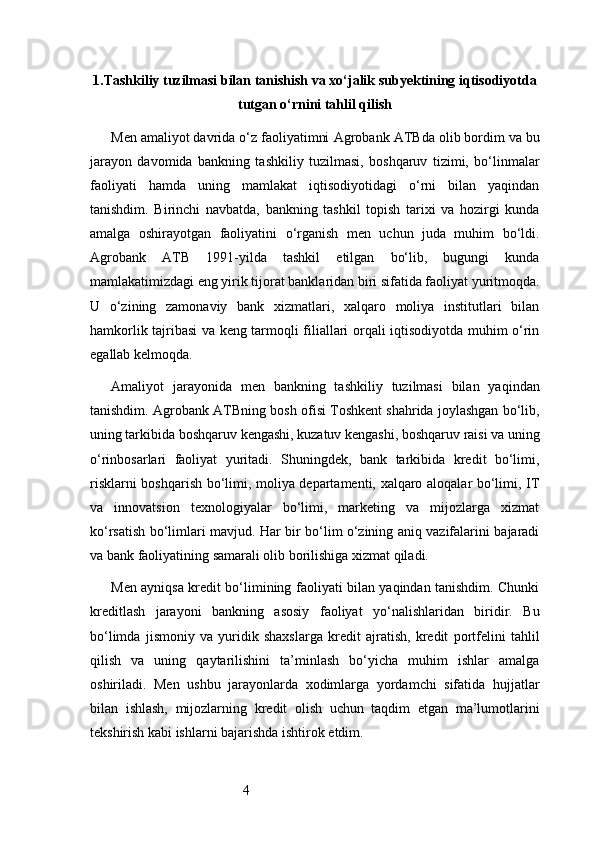 41. Tashkiliy tuzilmasi bilan tanishish va xo‘jalik subyektining iqtisodiyotda
tutgan o‘rnini tahlil qilish
Men amaliyot davrida o‘z faoliyatimni  Agrobank ATB da olib bordim va bu
jarayon   davomida   bankning   tashkiliy   tuzilmasi,   boshqaruv   tizimi,   bo‘linmalar
faoliyati   hamda   uning   mamlakat   iqtisodiyotidagi   o‘rni   bilan   yaqindan
tanishdim.   Birinchi   navbatda,   bankning   tashkil   topish   tarixi   va   hozirgi   kunda
amalga   oshirayotgan   faoliyatini   o‘rganish   men   uchun   juda   muhim   bo‘ldi.
Agrobank   ATB   1991-yilda   tashkil   etilgan   bo‘lib,   bugungi   kunda
mamlakatimizdagi eng yirik tijorat banklaridan biri sifatida faoliyat yuritmoqda.
U   o‘zining   zamonaviy   bank   xizmatlari,   xalqaro   moliya   institutlari   bilan
hamkorlik tajribasi va keng tarmoqli filiallari orqali iqtisodiyotda muhim o‘rin
egallab kelmoqda.
Amaliyot   jarayonida   men   bankning   tashkiliy   tuzilmasi   bilan   yaqindan
tanishdim.  Agrobank ATB ning bosh ofisi Toshkent shahrida joylashgan bo‘lib,
uning tarkibida boshqaruv kengashi, kuzatuv kengashi, boshqaruv raisi va uning
o‘rinbosarlari   faoliyat   yuritadi.   Shuningdek,   bank   tarkibida   kredit   bo‘limi,
risklarni boshqarish bo‘limi, moliya departamenti, xalqaro aloqalar bo‘limi, IT
va   innovatsion   texnologiyalar   bo‘limi,   marketing   va   mijozlarga   xizmat
ko‘rsatish bo‘limlari mavjud. Har bir bo‘lim o‘zining aniq vazifalarini bajaradi
va bank faoliyatining samarali olib borilishiga xizmat qiladi.
Men ayniqsa kredit bo‘limining faoliyati bilan yaqindan tanishdim. Chunki
kreditlash   jarayoni   bankning   asosiy   faoliyat   yo‘nalishlaridan   biridir.   Bu
bo‘limda   jismoniy   va   yuridik   shaxslarga   kredit   ajratish,   kredit   portfelini   tahlil
qilish   va   uning   qaytarilishini   ta’minlash   bo‘yicha   muhim   ishlar   amalga
oshiriladi.   Men   ushbu   jarayonlarda   xodimlarga   yordamchi   sifatida   hujjatlar
bilan   ishlash,   mijozlarning   kredit   olish   uchun   taqdim   etgan   ma’lumotlarini
tekshirish kabi ishlarni bajarishda ishtirok etdim. 