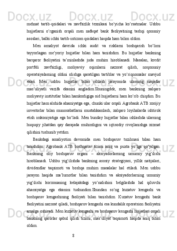 8mehnat   tartib-qoidalari   va   xavfsizlik   texnikasi   bo‘yicha   ko‘rsatmalar.   Ushbu
hujjatlarni   o‘rganish   orqali   men   nafaqat   bank   faoliyatining   tashqi   qonuniy
asoslari, balki ichki tartib-intizom qoidalari haqida ham bilim oldim.
Men   amaliyot   davrida   ichki   audit   va   risklarni   boshqarish   bo‘limi
tayyorlagan   me’yoriy   hujjatlar   bilan   ham   tanishdim.   Bu   hujjatlar   bankning
barqaror   faoliyatini   ta’minlashda   juda   muhim   hisoblanadi.   Masalan,   kredit
portfeli   xavfsizligi,   moliyaviy   oqimlarni   nazorat   qilish,   noqonuniy
operatsiyalarning   oldini   olishga   qaratilgan   tartiblar   va   yo‘riqnomalar   mavjud
ekan.   Men   ushbu   hujjatlar   bilan   ishlash   jarayonida   ularning   naqadar
mas’uliyatli   vazifa   ekanini   angladim.Shuningdek,   men   bankning   xalqaro
moliyaviy institutlar bilan hamkorligiga oid hujjatlarni ham ko‘rib chiqdim. Bu
hujjatlar ham alohida ahamiyatga ega, chunki ular orqali  Agrobank ATB  xorijiy
investorlar   bilan   munosabatlarni   mustahkamlash,   xalqaro   loyihalarda   ishtirok
etish   imkoniyatiga   ega   bo‘ladi.   Men   bunday   hujjatlar   bilan   ishlashda   ularning
huquqiy   jihatdan   qay   darajada   muhimligini   va   iqtisodiy   rivojlanishga   xizmat
qilishini tushunib yetdim.
Bankdagi   amaliyotim   davomida   men   boshqaruv   tuzilmasi   bilan   ham
tanishdim.   Agrobank   ATB   boshqaruv   tizimi   aniq   va   puxta   yo‘lga   qo‘yilgan.
Bankning   oliy   boshqaruv   organi   –   aksiyadorlarning   umumiy   yig‘ilishi
hisoblanadi.   Ushbu   yig‘ilishda   bankning   asosiy   strategiyasi,   yillik   natijalari,
dividendlar   taqsimoti   va   boshqa   muhim   masalalar   hal   etiladi.   Men   ushbu
jarayon   haqida   ma’lumotlar   bilan   tanishdim   va   aksiyadorlarning   umumiy
yig‘ilishi   korxonaning   kelajakdagi   yo‘nalishini   belgilashda   hal   qiluvchi
ahamiyatga   ega   ekanini   tushundim.Shundan   so‘ng   kuzatuv   kengashi   va
boshqaruv   kengashining   faoliyati   bilan   tanishdim.   Kuzatuv   kengashi   bank
faoliyatini nazorat qiladi, boshqaruv kengashi esa kundalik operatsion faoliyatni
amalga oshiradi. Men kuzatuv kengashi va boshqaruv kengashi hujjatlari orqali
bankning   qarorlar   qabul   qilish   tizimi,   mas’uliyat   taqsimoti   haqida   aniq   bilim
oldim. 
