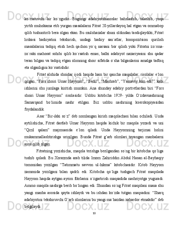ko`rsatuvchi   bir   ko`zgudir.   Bugungi   adabiyotshunoslar   bahslashib,   talashib,   yoqa
yirtib muhokama etib yurgan masalalarni Fitrat 20-yillardayoq hal etgan va ommabop
qilib tushuntirib bera olgan ekan. Bu mulohazalar shuni oldindan tasdiqlaydiki, Fitrat
lirikasi   badiiyatini   tekshirish,   undagi   badiiy   san`atlar,   kompozitsion   qurilish
masalalarini   tadqiq   etish   hech   qachon   yo`q   narsani   bor   qilish   yoki   Fitratni   zo`rma-
zo`raki   mahorat   sohibi   qilib   ko`rsatish   emas,   balki   adabiyot   nazariyasini   shu   qadar
teran bilgan va tadqiq etgan olimning shoir sifatida o`sha  bilganlarini amalga tadbiq
eta olganligini ko`rsatishdir.
                 Fitrat  alohida shoirlar  ijodi  haqida ham  bir  qancha maqolalar, risolalar  e`lon
qilgan. “Fors shoiri Umar  Hayyom”, “Bedil”,  “Mashrab”, “Yassaviy  kim  edi?” kabi
ishlarini   shu   jumlaga   kiritish   mumkin.   Ana   shunday   adabiy   portretlardan   biri   “Fors
shoiri   Umar   Hayyom”   risolasidir.   Ushbu   kitobcha   1929-   yilda   O`zdavnashrning
Samarqand   bo`limida   nashr   etilgan.   Biz   ushbu   nashrning   kserokopiyasidan
foydalandik.
                 Asar  “Bir-ikki so`z” deb nomlangan kirish maqolachasi  bilan ochiladi. Unda
aytilishicha,   Fitrat   dastlab   Umar   Hayyom   haqida   kichik   bir   maqola   yozadi   va   uni
“Qizil   qalam”   majmuasida   e`lon   qiladi.   Unda   Hayyomning   tarjimai   holini
mukammallashtirishga   urinilgan.   Bunda   Fitrat   g’arb   olimlari   tayangan   manbalarni
asos qilib olgan. 
                 Fitratning yozishicha, maqola terishga berilgandan so`ng bir kitobcha qo`liga
tushib   qoladi.   Bu   Xorazmda   arab   tilida   Imom   Zahiriddin   Abdul   Hasan   al-Bayhaqiy
tomonidan   yozilgan   “Tatimmatu   savvon   ul-hikma”   kitobchasidir.   Kitob   Hayyom
zamonida   yozilgani   bilan   qadrli   edi.   Kitobcha   qo`liga   tushgach   Fitrat   maqolada
Hayyom haqida aytgan ayrim fikrlarini o`zgartirish maqsadida nashriyotga yuguradi.
Ammo maqola nashrga berib bo`lingan edi. Shundan so`ng Fitrat maqolani mana shu
yangi   manba   asosida   qayta   ishlaydi   va   bu   ishdan   ko`zda   tutgan   maqsadini:   “Sharq
adabiyotini tekshiruvchi G’arb olimlarini bu yangi ma`hazdan xabardor etmakdir” deb
belgilaydi.
10 