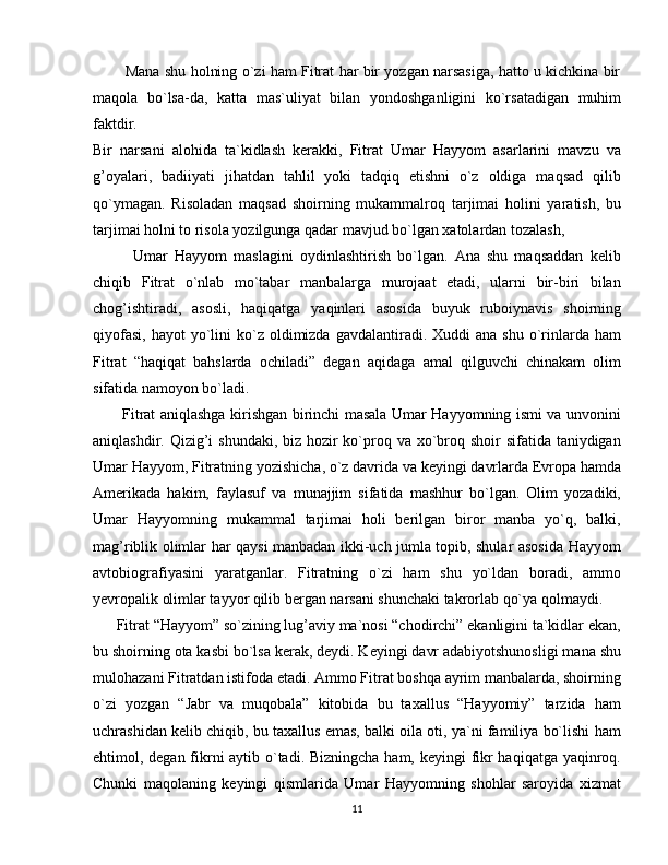           Mana shu holning o`zi ham Fitrat har bir yozgan narsasiga, hatto u kichkina bir
maqola   bo`lsa-da,   katta   mas`uliyat   bilan   yondoshganligini   ko`rsatadigan   muhim
faktdir.
Bir   narsani   alohida   ta`kidlash   kerakki,   Fitrat   Umar   Hayyom   asarlarini   mavzu   va
g’oyalari,   badiiyati   jihatdan   tahlil   yoki   tadqiq   etishni   o`z   oldiga   maqsad   qilib
qo`ymagan.   Risoladan   maqsad   shoirning   mukammalroq   tarjimai   holini   yaratish,   bu
tarjimai holni to risola yozilgunga qadar mavjud bo`lgan xatolardan tozalash, 
            Umar   Hayyom   maslagini   oydinlashtirish   bo`lgan.   Ana   shu   maqsaddan   kelib
chiqib   Fitrat   o`nlab   mo`tabar   manbalarga   murojaat   etadi,   ularni   bir-biri   bilan
chog’ishtiradi,   asosli,   haqiqatga   yaqinlari   asosida   buyuk   ruboiynavis   shoirning
qiyofasi,  hayot   yo`lini   ko`z  oldimizda  gavdalantiradi.  Xuddi  ana  shu  o`rinlarda  ham
Fitrat   “haqiqat   bahslarda   ochiladi”   degan   aqidaga   amal   qilguvchi   chinakam   olim
sifatida namoyon bo`ladi.
           Fitrat aniqlashga kirishgan birinchi masala Umar Hayyomning ismi va unvonini
aniqlashdir. Qizig’i  shundaki, biz hozir ko`proq va xo`broq shoir  sifatida taniydigan
Umar Hayyom, Fitratning yozishicha, o`z davrida va keyingi davrlarda Evropa hamda
Amerikada   hakim,   faylasuf   va   munajjim   sifatida   mashhur   bo`lgan.   Olim   yozadiki,
Umar   Hayyomning   mukammal   tarjimai   holi   berilgan   biror   manba   yo`q,   balki,
mag’riblik olimlar har qaysi manbadan ikki-uch jumla topib, shular asosida Hayyom
avtobiografiyasini   yaratganlar.   Fitratning   o`zi   ham   shu   yo`ldan   boradi,   ammo
yevropalik olimlar tayyor qilib bergan narsani shunchaki takrorlab qo`ya qolmaydi.
      Fitrat “Hayyom” so`zining lug’aviy ma`nosi “chodirchi” ekanligini ta`kidlar ekan,
bu shoirning ota kasbi bo`lsa kerak, deydi. Keyingi davr adabiyotshunosligi mana shu
mulohazani Fitratdan istifoda etadi. Ammo Fitrat boshqa ayrim manbalarda, shoirning
o`zi   yozgan   “Jabr   va   muqobala”   kitobida   bu   taxallus   “Hayyomiy”   tarzida   ham
uchrashidan kelib chiqib, bu taxallus emas, balki oila oti, ya`ni familiya bo`lishi ham
ehtimol, degan fikrni aytib o`tadi. Bizningcha ham, keyingi  fikr  haqiqatga yaqinroq.
Chunki   maqolaning   keyingi   qismlarida   Umar   Hayyomning   shohlar   saroyida   xizmat
11 