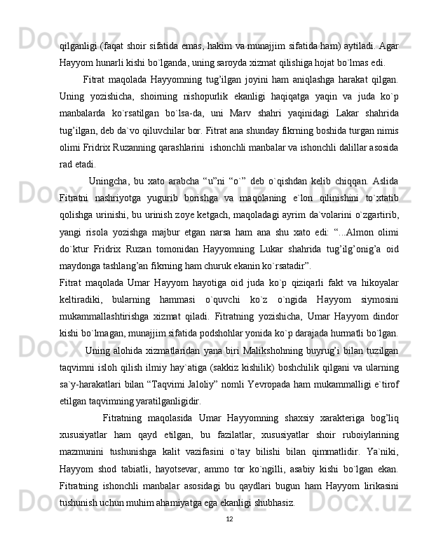 qilganligi (faqat shoir sifatida emas, hakim va munajjim sifatida ham) aytiladi. Agar
Hayyom hunarli kishi bo`lganda, uning saroyda xizmat qilishiga hojat bo`lmas edi.
            Fitrat   maqolada   Hayyomning   tug’ilgan   joyini   ham   aniqlashga   harakat   qilgan.
Uning   yozishicha,   shoirning   nishopurlik   ekanligi   haqiqatga   yaqin   va   juda   ko`p
manbalarda   ko`rsatilgan   bo`lsa-da,   uni   Marv   shahri   yaqinidagi   Lakar   shahrida
tug’ilgan, deb da`vo qiluvchilar bor. Fitrat ana shunday fikrning boshida turgan nimis
olimi Fridrix Ruzanning qarashlarini  ishonchli manbalar va ishonchli dalillar asosida
rad etadi. 
              Uningcha,   bu   xato   arabcha   “u”ni   “o`”   deb   o`qishdan   kelib   chiqqan.   Aslida
Fitratni   nashriyotga   yugurib   borishga   va   maqolaning   e`lon   qilinishini   to`xtatib
qolishga urinishi, bu urinish zoye ketgach, maqoladagi ayrim da`volarini o`zgartirib,
yangi   risola   yozishga   majbur   etgan   narsa   ham   ana   shu   xato   edi:   “...Almon   olimi
do`ktur   Fridrix   Ruzan   tomonidan   Hayyomning   Lukar   shahrida   tug’ilg’onig’a   oid
maydonga tashlang’an fikrning ham churuk ekanin ko`rsatadir”.
Fitrat   maqolada   Umar   Hayyom   hayotiga   oid   juda   ko`p   qiziqarli   fakt   va   hikoyalar
keltiradiki,   bularning   hammasi   o`quvchi   ko`z   o`ngida   Hayyom   siymosini
mukammallashtirishga   xizmat   qiladi.   Fitratning   yozishicha,   Umar   Hayyom   dindor
kishi bo`lmagan, munajjim sifatida podshohlar yonida ko`p darajada hurmatli bo`lgan.
              Uning   alohida   xizmatlaridan   yana   biri   Malikshohning   buyrug’i   bilan   tuzilgan
taqvimni   isloh  qilish  ilmiy  hay`atiga  (sakkiz  kishilik)   boshchilik  qilgani  va  ularning
sa`y-harakatlari bilan “Taqvimi Jaloliy” nomli Yevropada ham mukammalligi e`tirof
etilgan taqvimning yaratilganligidir.
              Fitratning   maqolasida   Umar   Hayyomning   shaxsiy   xarakteriga   bog’liq
xususiyatlar   ham   qayd   etilgan,   bu   fazilatlar,   xususiyatlar   shoir   ruboiylarining
mazmunini   tushunishga   kalit   vazifasini   o`tay   bilishi   bilan   qimmatlidir.   Ya`niki,
Hayyom   shod   tabiatli,   hayotsevar,   ammo   tor   ko`ngilli,   asabiy   kishi   bo`lgan   ekan.
Fitratning   ishonchli   manbalar   asosidagi   bu   qaydlari   bugun   ham   Hayyom   lirikasini
tushunish uchun muhim ahamiyatga ega ekanligi shubhasiz.
12 