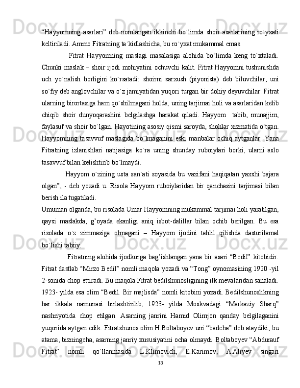 “Hayyomning   asarlari”  deb   nomlangan   ikkinchi   bo`limda   shoir   asarlarining   ro`yxati
keltiriladi. Ammo Fitratning ta`kidlashicha, bu ro`yxat mukammal emas.
                  Fitrat   Hayyomning   maslagi   masalasiga   alohida   bo`limda   keng   to`xtaladi.
Chunki maslak – shoir ijodi mohiyatini ochuvchi kalit. Fitrat Hayyomni tushunishda
uch   yo`nalish   borligini   ko`rsatadi:   shoirni   sarxush   (piyonista)   deb   biluvchilar,   uni
so`fiy deb anglovchilar va o`z jamiyatidan yuqori turgan bir dohiy deyuvchilar. Fitrat
ularning birortasiga ham qo`shilmagani holda, uning tarjimai holi va asarlaridan kelib
chiqib   shoir   dunyoqarashini   belgilashga   harakat   qiladi.   Hayyom     tabib,   munajjim,
faylasuf va shoir bo`lgan. Hayotining asosiy qismi saroyda, shohlar xizmatida o`tgan.
Hayyomning   tasavvuf   maslagida   bo`lmaganini   eski   manbalar   ochiq   aytganlar.   Yana
Fitratning   izlanishlari   natijasiga   ko`ra   uning   shunday   ruboiylari   borki,   ularni   aslo
tasavvuf bilan kelishtirib bo`lmaydi. 
                  Hayyom   o`zining   usta   san`ati   soyasida   bu   vazifani   haqiqatan   yaxshi   bajara
olgan”,   -   deb   yozadi   u.   Risola   Hayyom   ruboiylaridan   bir   qanchasini   tarjimasi   bilan
berish ila tugatiladi.
Umuman olganda, bu risolada Umar Hayyomning mukammal tarjimai holi yaratilgan,
qaysi   maslakda,   g’oyada   ekanligi   aniq   isbot-dalillar   bilan   ochib   berilgan.   Bu   esa
risolada   o`z   zimmasiga   olmagani   –   Hayyom   ijodini   tahlil   qilishda   dasturilamal
bo`lishi tabiiy.
                     Fitratning alohida ijodkorga bag’ishlangan  yana bir  asari “Bedil”  kitobidir.
Fitrat dastlab “Mirzo Bedil” nomli maqola yozadi va “Tong” oynomasining 1920 -yil
2-sonida chop ettiradi. Bu maqola Fitrat bedilshunosligining ilk mevalaridan sanaladi.
1923- yilda esa olim “Bedil. Bir majlisda” nomli kitobini yozadi. Bedilshunoslikning
har   ikkala   namunasi   birlashtirilib,   1923-   yilda   Moskvadagi   “Markaziy   Sharq”
nashriyotida   chop   etilgan.   Asarning   janrini   Hamid   Olimjon   qanday   belgilaganini
yuqorida aytgan edik. Fitratshunos olim H.Boltaboyev uni “badeha” deb ataydiki, bu
atama, bizningcha, asarning janriy xususiyatini ocha olmaydi. Boltaboyev “Abdurauf
Fitrat”   nomli   qo`llanmasida   L.Klimovich,   E.Karimov,   A.Aliyev   singari
13 
