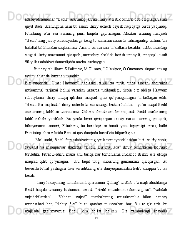 adabiyotshunoslar “Bedil” asarining janrini ilmiy ateistik ocherk deb belgilaganlarini
qayd etadi. Bizningcha ham bu asarni ilmiy ocherk deyish haqiqatga biroz yaqinroq.
Fitratning   o`zi   esa   asarning   janri   haqida   gapirmagan.   Mazkur   ishning   maqsadi
“Bedil”ning janriy xususiyatlariga  keng to`xtalishni  nazarda tutmaganligi  uchun, biz
batafsil tahlillardan saqlanamiz. Ammo bir narsani ta`kidlash kerakki, ushbu asardagi
singari   ilmiy   mazmunni   qiziqarli,  ommabop   shaklda   berish   tamoyili,   aniqrog’i   usuli
90-yillar adabiyotshunosligida ancha kuchaygan. 
        Bunday tahlillarni S.Salimov, M.Olimov, I.G’aniyev, O.Otaxonov singarilarning
ayrim ishlarida kuzatish mumkin.
Biz   yuqorida   “Umar   Hayyom”   risolasini   tahlil   eta   turib,   unda   asosan,   shoirning
mukammal   tarjimai   holini   yaratish   nazarda   tutilganligi,   risola   o`z   oldiga   Hayyom
ruboiylarini   ilmiy   tadqiq   qilishni   maqsad   qilib   qo`ymaganligini   ta`kidlagan   edik.
“Bedil. Bir majlisda” ilmiy ocherkida esa shunga teskari holatni – ya`ni nuqul Bedil
asarlarining   tahlilini   uchratamiz.   Ocherk   chindanam   bir   majlisda   Bedil   asarlarining
tahlil   etilishi   yoritiladi.   Bu   yerda   bizni   qiziqtirgan   asosiy   narsa   asarning   qiziqarli,
hikoyanamo   tomoni,   Fitratning   bu   boradagi   mahorati   yoki   topqirligi   emas,   balki
Fitratning olim sifatida Bedilni qay darajada kashf eta bilganligidir.
              Ma`lumki,   Bedil   fors   adabiyotining   yirik   namoyondalaridan   biri,   so`fiy   shoir,
faylasuf   va   insonparvar   shaxsdir.   “Bedil.   Bir   majlisda”   ilmiy   ocherkidan   ko`rinib
turibdiki,   Fitrat   Bedilni   mana   shu   tariqa   har   tomonlama   inkishof   etishni   o`z   oldiga
maqsad   qilib   qo`ymagan.     Uni   faqat   ulug’   shoirning   gumanizmi   qiziqtirgan.   Bu
bevosita Fitrat yashagan davr va adibning o`z dunyoqarashidan kelib chiqqan bo`lsa
kerak.
                 Ilmiy hikoyaning donishmand qahramoni Qutlug’ dastlab o`z majlisdoshlariga
Bedil   haqida   umumiy   tushuncha   beradi:   “Bedil   musulmon   islomdagi   so`l   “vahdati
vujudchilardan”.   “Vahdati   vujud”   mazhabining   musulmonlik   bilan   qanday
munosabati   bor,   “ilohiy   fikr”   bilan   qanday   munosabati   bor.   Bu   to`g’rilarda   bu
majlisda   gapirmaymiz.   Bedil   kim   bo`lsa   bo`lsin.   O`z   zamonidagi   insonlik
14 