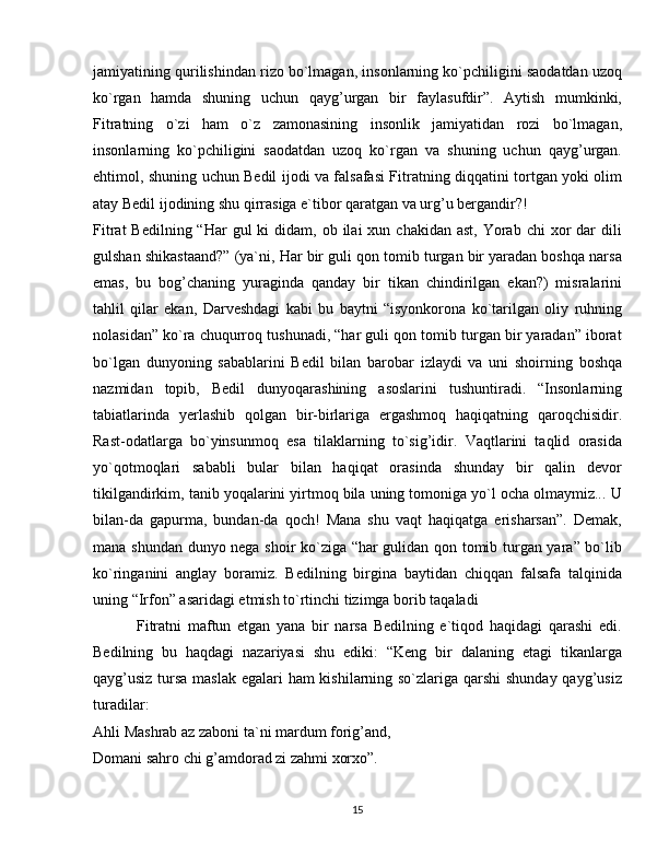 jamiyatining qurilishindan rizo bo`lmagan, insonlarning ko`pchiligini saodatdan uzoq
ko`rgan   hamda   shuning   uchun   qayg’urgan   bir   faylasufdir”.   Aytish   mumkinki,
Fitratning   o`zi   ham   o`z   zamonasining   insonlik   jamiyatidan   rozi   bo`lmagan,
insonlarning   ko`pchiligini   saodatdan   uzoq   ko`rgan   va   shuning   uchun   qayg’urgan.
ehtimol, shuning uchun Bedil ijodi va falsafasi Fitratning diqqatini tortgan yoki olim
atay Bedil ijodining shu qirrasiga e`tibor qaratgan va urg’u bergandir?!
Fitrat   Bedilning “Har   gul  ki   didam, ob  ilai  xun  chakidan  ast,  Yorab  chi   xor   dar   dili
gulshan shikastaand?” (ya`ni, Har bir guli qon tomib turgan bir yaradan boshqa narsa
emas,   bu   bog’chaning   yuraginda   qanday   bir   tikan   chindirilgan   ekan?)   misralarini
tahlil   qilar   ekan,   Darveshdagi   kabi   bu   baytni   “isyonkorona   ko`tarilgan   oliy   ruhning
nolasidan” ko`ra chuqurroq tushunadi, “har guli qon tomib turgan bir yaradan” iborat
bo`lgan   dunyoning   sabablarini   Bedil   bilan   barobar   izlaydi   va   uni   shoirning   boshqa
nazmidan   topib,   Bedil   dunyoqarashining   asoslarini   tushuntiradi.   “Insonlarning
tabiatlarinda   yerlashib   qolgan   bir-birlariga   ergashmoq   haqiqatning   qaroqchisidir.
Rast-odatlarga   bo`yinsunmoq   esa   tilaklarning   to`sig’idir.   Vaqtlarini   taqlid   orasida
yo`qotmoqlari   sababli   bular   bilan   haqiqat   orasinda   shunday   bir   qalin   devor
tikilgandirkim, tanib yoqalarini yirtmoq bila uning tomoniga yo`l ocha olmaymiz... U
bilan-da   gapurma,   bundan-da   qoch!   Mana   shu   vaqt   haqiqatga   erisharsan”.   Demak,
mana shundan dunyo nega shoir ko`ziga “har gulidan qon tomib turgan yara” bo`lib
ko`ringanini   anglay   boramiz.   Bedilning   birgina   baytidan   chiqqan   falsafa   talqinida
uning “Irfon” asaridagi etmish to`rtinchi tizimga borib taqaladi
              Fitratni   maftun   etgan   yana   bir   narsa   Bedilning   e`tiqod   haqidagi   qarashi   edi.
Bedilning   bu   haqdagi   nazariyasi   shu   ediki:   “Keng   bir   dalaning   etagi   tikanlarga
qayg’usiz tursa maslak egalari ham kishilarning so`zlariga qarshi  shunday qayg’usiz
turadilar:
Ahli Mashrab az zaboni ta`ni mardum forig’and,
Domani sahro chi g’amdorad zi zahmi xorxo”.
15 