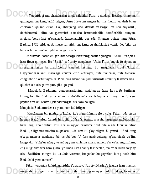             Yuqoridagi   mulohazalardan   anglashiladiki,   Fitrat   behudaga   Bedilga   murojaat
qilmagan, uni keng tahlil qilgan, Umar Hayyom singari tarjimai holini yaratish bilan
cheklanib   qolgan   emas.   Ha,   sharqning   ikki   davrda   yashagan   bu   ikki   faylasufi,
donishmandi,   olimi   va   gumanisti   o`rtasida   hammaslaklik,   hamfikrlilik,   dunyoni
anglash   borasidagi   g’oyalarida   hamohanglik   bor   edi.   Shuning   uchun   ham   Fitrat
Bedilga 1923-yilda qayta murojaat qildi, uni kengroq sharhlashni vazifa deb bildi va
bu sharhni ommabop qilib amalga oshirdi.
          Moskvada   nashr   etilgan   kitobchaga   Fitratning   dastlab   yozgan   “Bedil”   maqolasi
ham   ilova  qilingan.  Bu  “Bedil”   sof  ilmiy  maqoladir.  Unda   Fitrat   buyuk  forsiyzabon
shoirning   qisqa   tarjimai   holini   yaratadi.   Ammo   bu   maqolada   Fitrat   “Umar
Hayyom”dagi   kabi   masalaga   chuqur   kirib   ketmaydi,   turli   manbalar,   turli   fikrlarni
chog’ishtirib o`tirmaydi-da, Bedilning hayoti va ijodi xususida umumiy tasavvur hosil
qilishni o`z oldiga maqsad qilib qo`yadi.
        Maqolada   Bedilning   dunyoqarashining   shakllanishi   ham   ko`rsatib   berilgan.
Uningcha,   Bedil   dunyoqarashining   shakllanishi   va   tadrijida   ijtimoiy   muhit,   ayni
paytda amakisi Mirzo Qalandarning ta`siri ham bo`lgan.
Maqolada Bedil asarlari ro`yxati ham keltirilgan.
          Maqolaning   bir   jihatini   ta`kidlab   ko`rsatmaslikning   iloji   yo`q.   Fitrat   juda   qisqa
hajmda Bedil uslubi haqida ham fikr bildiradi. Ammo ana shu qisqagina mulohazalar
ham   ulug’   shoir   uslubi   xususida   muayyan   tasavvur   hosil   qila   oladi.   Chunki   Fitrat
Bedil   ijodiga   xos   muhim   nuqtalarni   juda   nozik   ilg’ay   bilgan.   U   yozadi:   “Bedilning
o`ziga   maxsus   markaziy   bir   uslubi   bor.   U   fors   adabiyotidagi   g’azalchilik   yo`lini
kengaytdi. Yolg’uz ishqiy va axloqiy mavzularda emas, zamonig’a ko`ra eng muhim,
eng ulug’ fikrlarni ham g’azal yo`linda usta adabiy tashbehlar, majozlar bilan so`ylay
oldi.   Bedildan   so`ngra   bu   uslubda   yozmoq   istaganlar   ko`paydilar,   biroq   hech   kim
Bedil kabi yoza olmadi”.
       Fitrat, yuqorida ta`kidlaganidek, Yassaviy, Navoiy, Mashrab haqida ham maxsus
maqolalar   yozgan.   Biroq   biz   ushbu   ishda   olimning   muayyan   adib   ijodiga,   hayotiga
16 
