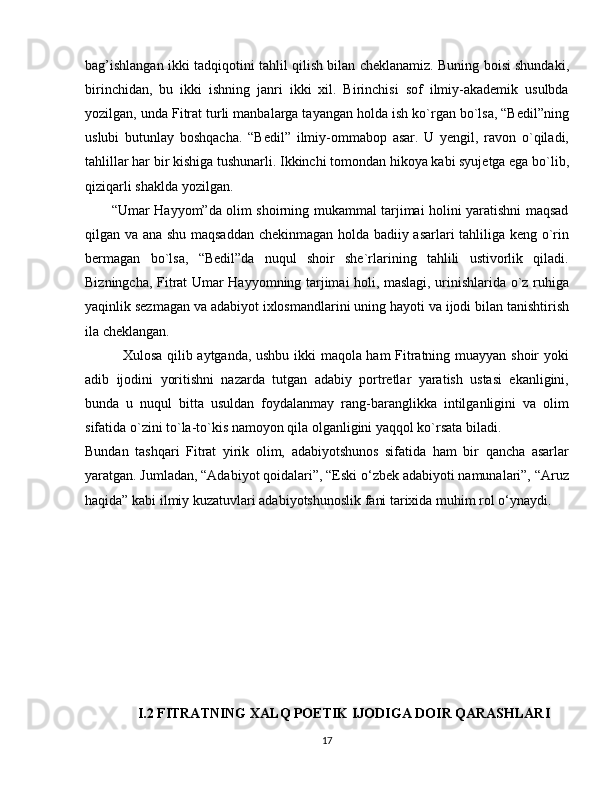 bag’ishlangan ikki tadqiqotini tahlil qilish bilan cheklanamiz. Buning boisi shundaki,
birinchidan,   bu   ikki   ishning   janri   ikki   xil.   Birinchisi   sof   ilmiy-akademik   usulbda
yozilgan, unda Fitrat turli manbalarga tayangan holda ish ko`rgan bo`lsa, “Bedil”ning
uslubi   butunlay   boshqacha.   “Bedil”   ilmiy-ommabop   asar.   U   yengil,   ravon   o`qiladi,
tahlillar har bir kishiga tushunarli. Ikkinchi tomondan hikoya kabi syujetga ega bo`lib,
qiziqarli shaklda yozilgan.
           “Umar Hayyom”da olim shoirning mukammal tarjimai holini yaratishni maqsad
qilgan va ana shu maqsaddan chekinmagan holda badiiy asarlari tahliliga keng o`rin
bermagan   bo`lsa,   “Bedil”da   nuqul   shoir   she`rlarining   tahlili   ustivorlik   qiladi.
Bizningcha, Fitrat Umar Hayyomning tarjimai holi, maslagi, urinishlarida o`z ruhiga
yaqinlik sezmagan va adabiyot ixlosmandlarini uning hayoti va ijodi bilan tanishtirish
ila cheklangan. 
               Xulosa qilib aytganda, ushbu ikki maqola ham Fitratning muayyan shoir yoki
adib   ijodini   yoritishni   nazarda   tutgan   adabiy   portretlar   yaratish   ustasi   ekanligini,
bunda   u   nuqul   bitta   usuldan   foydalanmay   rang-baranglikka   intilganligini   va   olim
sifatida o`zini to`la-to`kis namoyon qila olganligini yaqqol ko`rsata biladi.
Bundan   tashqari   Fitrat   yirik   olim,   adabiyotshunos   sifatida   ham   bir   qancha   asarlar
yaratgan. Jumladan, “Adabiyot qoidalari”, “Eski o‘zbek adabiyoti namunalari”, “Aruz
haqida” kabi ilmiy kuzatuvlari adabiyotshunoslik fani tarixida muhim rol o‘ynaydi.
 
               I.2 FITRATNING XALQ POETIK IJODIGA DOIR QARASHLARI
17 