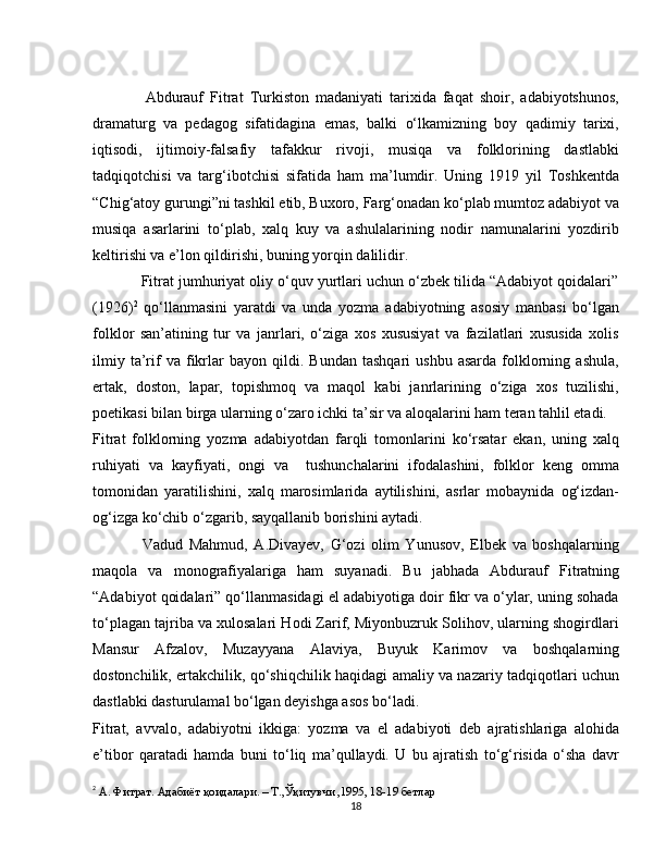                 Abdurauf   Fitrat   Turkiston   madaniyati   tarixida   faqat   shoir,   adabiyotshunos,
dramaturg   va   pedagog   sifatidagina   emas,   balki   o‘lkamizning   boy   qadimiy   tarixi,
iqtisodi,   ijtimoiy-falsafiy   tafakkur   rivoji,   musiqa   va   folklorining   dastlabki
tadqiqotchisi   va   targ‘ibotchisi   sifatida   ham   ma’lumdir.   Uning   1919   yil   Toshkentda
“Chig‘atoy gurungi”ni tashkil etib, Buxoro, Farg‘onadan ko‘plab mumtoz adabiyot va
musiqa   asarlarini   to‘plab,   xalq   kuy   va   ashulalarining   nodir   namunalarini   yozdirib
keltirishi va e’lon qildirishi, buning yorqin dalilidir. 
            Fitrat jumhuriyat oliy o‘quv yurtlari uchun o‘zbek tilida “Adabiyot qoidalari”
(1926) 2
  qo‘llanmasini   yaratdi   va   unda   yozma   adabiyotning   asosiy   manbasi   bo‘lgan
folklor   san’atining   tur   va   janrlari,   o‘ziga   xos   xususiyat   va   fazilatlari   xususida   xolis
ilmiy   ta’rif   va   fikrlar   bayon   qildi.  Bundan   tashqari   ushbu   asarda   folklorning  ashula,
ertak,   doston,   lapar,   topishmoq   va   maqol   kabi   janrlarining   o‘ziga   xos   tuzilishi,
poetikasi bilan birga ularning o‘zaro ichki ta’sir va aloqalarini ham teran tahlil etadi.
Fitrat   folklorning   yozma   adabiyotdan   farqli   tomonlarini   ko‘rsatar   ekan,   uning   xalq
ruhiyati   va   kayfiyati,   ongi   va     tushunchalarini   ifodalashini,   folklor   keng   omma
tomonidan   yaratilishini,   xalq   marosimlarida   aytilishini,   asrlar   mobaynida   og‘izdan-
og‘izga ko‘chib o‘zgarib, sayqallanib borishini aytadi.
                Vadud   Mahmud,   A.Divayev,   G‘ozi   olim   Yunusov,   Elbek   va   boshqalarning
maqola   va   monografiyalariga   ham   suyanadi.   Bu   jabhada   Abdurauf   Fitratning
“Adabiyot qoidalari” qo‘llanmasidagi el adabiyotiga doir fikr va o‘ylar, uning sohada
to‘plagan tajriba va xulosalari Hodi Zarif, Miyonbuzruk Solihov, ularning shogirdlari
Mansur   Afzalov,   Muzayyana   Alaviya,   Buyuk   Karimov   va   boshqalarning
dostonchilik, ertakchilik, qo‘shiqchilik haqidagi amaliy va nazariy tadqiqotlari uchun
dastlabki dasturulamal bo‘lgan deyishga asos bo‘ladi.      
Fitrat,   avvalo,   adabiyotni   ikkiga:   yozma   va   el   adabiyoti   deb   ajratishlariga   alohida
e’tibor   qaratadi   hamda   buni   to‘liq   ma’qullaydi.   U   bu   ajratish   to‘g‘risida   o‘sha   davr
2
  А. Фитрат. Адабиёт қоидалари. – Т.,Ўқитувчи ,1995, 18-19 бетлар
18 