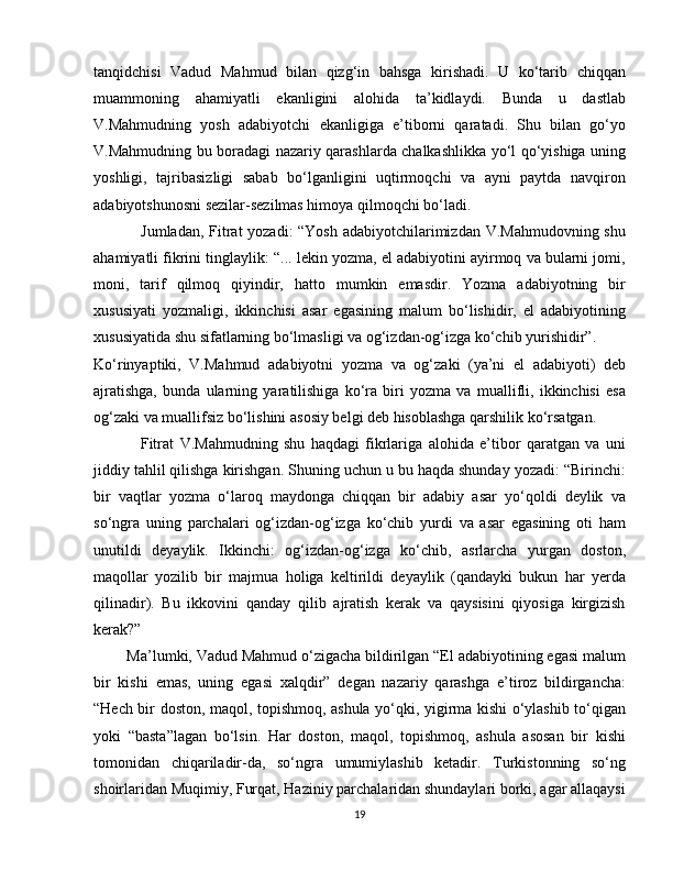 tanqidchisi   Vadud   Mahmud   bilan   qizg‘in   bahsga   kirishadi.   U   ko‘tarib   chiqqan
muammoning   ahamiyatli   ekanligini   alohida   ta’kidlaydi.   Bunda   u   dastlab
V.Mahmudning   yosh   adabiyotchi   ekanligiga   e’tiborni   qaratadi.   Shu   bilan   go‘yo
V.Mahmudning bu boradagi nazariy qarashlarda chalkashlikka yo‘l qo‘yishiga uning
yoshligi,   tajribasizligi   sabab   bo‘lganligini   uqtirmoqchi   va   ayni   paytda   navqiron
adabiyotshunosni sezilar-sezilmas himoya qilmoqchi bo‘ladi.
                 Jumladan, Fitrat yozadi: “Yosh adabiyotchilarimizdan V.Mahmudovning shu
ahamiyatli fikrini tinglaylik: “... lekin yozma, el adabiyotini ayirmoq va bularni jomi,
moni,   tarif   qilmoq   qiyindir,   hatto   mumkin   emasdir.   Yozma   adabiyotning   bir
xususiyati   yozmaligi,   ikkinchisi   asar   egasining   malum   bo‘lishidir,   el   adabiyotining
xususiyatida shu sifatlarning bo‘lmasligi va og‘izdan-og‘izga ko‘chib yurishidir”.
Ko‘rinyaptiki,   V.Mahmud   adabiyotni   yozma   va   og‘zaki   (ya’ni   el   adabiyoti)   deb
ajratishga,   bunda   ularning   yaratilishiga   ko‘ra   biri   yozma   va   muallifli,   ikkinchisi   esa
og‘zaki va muallifsiz bo‘lishini asosiy belgi deb hisoblashga qarshilik ko‘rsatgan. 
                Fitrat   V.Mahmudning   shu   haqdagi   fikrlariga   alohida   e’tibor   qaratgan   va   uni
jiddiy tahlil qilishga kirishgan. Shuning uchun u bu haqda shunday yozadi: “Birinchi:
bir   vaqtlar   yozma   o‘laroq   maydonga   chiqqan   bir   adabiy   asar   yo‘qoldi   deylik   va
so‘ngra   uning   parchalari   og‘izdan-og‘izga   ko‘chib   yurdi   va   asar   egasining   oti   ham
unutildi   deyaylik.   Ikkinchi:   og‘izdan-og‘izga   ko‘chib,   asrlarcha   yurgan   doston,
maqollar   yozilib   bir   majmua   holiga   keltirildi   deyaylik   (qandayki   bukun   har   yerda
qilinadir).   Bu   ikkovini   qanday   qilib   ajratish   kerak   va   qaysisini   qiyosiga   kirgizish
kerak?”
        Ma’lumki, Vadud Mahmud o‘zigacha bildirilgan “El adabiyotining egasi malum
bir   kishi   emas,   uning   egasi   xalqdir”   degan   nazariy   qarashga   e’tiroz   bildirgancha:
“Hech bir doston, maqol, topishmoq, ashula yo‘qki, yigirma kishi o‘ylashib to‘qigan
yoki   “basta”lagan   bo‘lsin.   Har   doston,   maqol,   topishmoq,   ashula   asosan   bir   kishi
tomonidan   chiqariladir-da,   so‘ngra   umumiylashib   ketadir.   Turkistonning   so‘ng
shoirlaridan Muqimiy, Furqat, Haziniy parchalaridan shundaylari borki, agar allaqaysi
19 