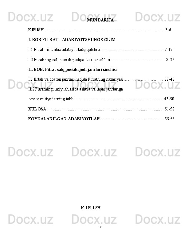 MUNDARIJA
   KIRISH. ................................................................................................................3-6
   I. BOB FITRAT - ADABIYOTSHUNOS OLIM
  I.1 Fitrat - mumtoz adabiyot tadqiqotchisi............................................................7-17
  I.2 Fitratning xalq poetik ijodiga doir qarashlari…………………………… … 18-27
   II. BOB. Fitrat xalq poetik ijodi janrlari sinchisi
  I.1 Ertak va doston janrlari haqida Fitratning nazariyasi…………………… ….28-42
  II.2 Fitratning ilmiy ishlarida ashula va lapar janrlariga
   xos xususiyatlarning tahlili......................... ……………………………..……..43-50
   XULOSA ..............................................................................................................51-52
  FOYDALANILGAN ADABIYOTLAR ............................................................53-55
  
  
                                                    K I R I SH 
2 