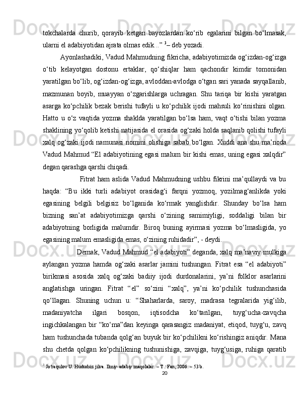 tokchalarda   churib,   qorayib   ketgan   bayozlardan   ko‘rib   egalarini   bilgan   bo‘lmasak,
ularni el adabiyotidan ajrata olmas edik...”  3
– deb yozadi.
               Ayonlashadiki, Vadud Mahmudning fikricha, adabiyotimizda og‘izdan-og‘izga
o‘tib   kelayotgan   dostonu   ertaklar,   qo‘shiqlar   ham   qachondir   kimdir   tomonidan
yaratilgan bo‘lib, og‘izdan-og‘izga, avloddan-avlodga o‘tgan sari yanada sayqallanib,
mazmunan   boyib,   muayyan   o‘zgarishlarga   uchragan.   Shu   tariqa   bir   kishi   yaratgan
asarga ko‘pchilik bezak berishi  tufayli  u ko‘pchilik ijodi  mahsuli  ko‘rinishini  olgan.
Hatto   u   o‘z   vaqtida   yozma   shaklda   yaratilgan   bo‘lsa   ham,   vaqt   o‘tishi   bilan   yozma
shaklining yo‘qolib ketishi natijasida el orasida og‘zaki holda saqlanib qolishi tufayli
xalq og‘zaki  ijodi  namunasi  nomini  olishiga sabab  bo‘lgan. Xuddi  ana shu  ma’noda
Vadud Mahmud “El adabiyotining egasi malum bir kishi emas, uning egasi  xalqdir”
degan qarashga qarshi chiqadi.
                            Fitrat   ham   aslida   Vadud   Mahmudning   ushbu   fikrini   ma’qullaydi   va   bu
haqda:   “Bu   ikki   turli   adabiyot   orasidag‘i   farqni   yozmoq,   yozilmag‘anlikda   yoki
egasining   belgili   belgisiz   bo‘lganida   ko‘rmak   yanglishdir.   Shunday   bo‘lsa   ham
bizning   san’at   adabiyotimizga   qarshi   o‘zining   samimiyligi,   soddaligi   bilan   bir
adabiyotning   borligida   malumdir.   Biroq   buning   ayirmasi   yozma   bo‘lmasligida,   yo
egasining malum emasligida emas, o‘zining ruhidadir”, - deydi.
                             Demak, Vadud Mahmud “el adabiyoti” deganda, xalq ma’naviy mulkiga
aylangan   yozma   hamda   og‘zaki   asarlar   jamini   tushungan.   Fitrat   esa   “el   adabiyoti”
birikmasi   asosida   xalq   og‘zaki   badiiy   ijodi   durdonalarini,   ya’ni   folklor   asarlarini
anglatishga   uringan.   Fitrat   “el”   so‘zini   “xalq”,   ya’ni   ko‘pchilik   tushunchasida
qo‘llagan.   Shuning   uchun   u:   “Shaharlarda,   saroy,   madrasa   tegralarida   yig‘ilib,
madaniyatcha   ilgari   bosqon,   iqtisodcha   ko‘tarilgan,   tuyg‘ucha-zavqcha
ingichkalangan   bir   “ko‘ma”dan   keyinga   qarasangiz   madaniyat,   etiqod,   tuyg‘u,   zavq
ham tushunchada tubanda qolg‘an buyuk bir ko‘pchilikni ko‘rishingiz aniqdir. Mana
shu   chetda   qolgan   ko‘pchilikning   tushunishiga,   zavqiga,   tuyg‘usiga,   ruhiga   qaratib
3
  Jo‘raqulov U. Hududsiz jilva. Ilmiy-adabiy maqolalar. – T.: Fan, 2006. – 53 b.
20 