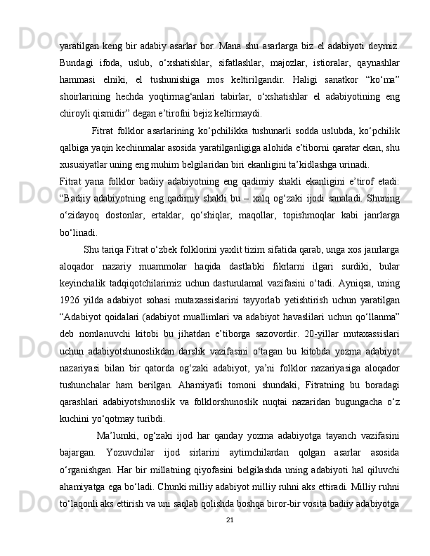 yaratilgan   keng   bir   adabiy   asarlar   bor.   Mana   shu   asarlarga   biz   el   adabiyoti   deymiz.
Bundagi   ifoda,   uslub,   o‘xshatishlar,   sifatlashlar,   majozlar,   istioralar,   qaynashlar
hammasi   elniki,   el   tushunishiga   mos   keltirilgandir.   Haligi   sanatkor   “ko‘ma”
shoirlarining   hechda   yoqtirmag‘anlari   tabirlar,   o‘xshatishlar   el   adabiyotining   eng
chiroyli qismidir” degan e’tirofni bejiz keltirmaydi.
                Fitrat   folklor   asarlarining   ko‘pchilikka   tushunarli   sodda   uslubda,   ko‘pchilik
qalbiga yaqin kechinmalar asosida yaratilganligiga alohida e’tiborni qaratar ekan, shu
xususiyatlar uning eng muhim belgilaridan biri ekanligini ta’kidlashga urinadi.
Fitrat   yana   folklor   badiiy   adabiyotning   eng   qadimiy   shakli   ekanligini   e’tirof   etadi:
“Badiiy   adabiyotning   eng   qadimiy   shakli   bu   –   xalq   og‘zaki   ijodi   sanaladi.   Shuning
o‘zidayoq   dostonlar,   ertaklar,   qo‘shiqlar,   maqollar,   topishmoqlar   kabi   janrlarga
bo‘linadi.
         Shu tariqa Fitrat o‘zbek folklorini yaxlit tizim sifatida qarab, unga xos janrlarga
aloqador   nazariy   muammolar   haqida   dastlabki   fikrlarni   ilgari   surdiki,   bular
keyinchalik   tadqiqotchilarimiz   uchun   dasturulamal   vazifasini   o‘tadi.   Ayniqsa,   uning
1926   yilda   adabiyot   sohasi   mutaxassislarini   tayyorlab   yetishtirish   uchun   yaratilgan
“Adabiyot   qoidalari   (adabiyot   muallimlari   va   adabiyot   havaslilari   uchun   qo‘llanma”
deb   nomlanuvchi   kitobi   bu   jihatdan   e’tiborga   sazovordir.   20-yillar   mutaxassislari
uchun   adabiyotshunoslikdan   darslik   vazifasini   o‘tagan   bu   kitobda   yozma   adabiyot
nazariyasi   bilan   bir   qatorda   og‘zaki   adabiyot,   ya’ni   folklor   nazariyasiga   aloqador
tushunchalar   ham   berilgan.   Ahamiyatli   tomoni   shundaki,   Fitratning   bu   boradagi
qarashlari   adabiyotshunoslik   va   folklorshunoslik   nuqtai   nazaridan   bugungacha   o‘z
kuchini yo‘qotmay turibdi. 
                Ma’lumki,   og‘zaki   ijod   har   qanday   yozma   adabiyotga   tayanch   vazifasini
bajargan.   Yozuvchilar   ijod   sirlarini   aytimchilardan   qolgan   asarlar   asosida
o‘rganishgan.   Har   bir   millatning   qiyofasini   belgilashda   uning   adabiyoti   hal   qiluvchi
ahamiyatga ega bo‘ladi. Chunki milliy adabiyot milliy ruhni aks ettiradi. Milliy ruhni
to‘laqonli aks ettirish va uni saqlab qolishda boshqa biror-bir vosita badiiy adabiyotga
21 