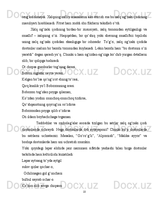 teng kelolmaydi. Xalqning milliy ananalarini aks ettirish esa bu xalq og‘zaki ijodining
masuliyati hisoblanadi. Fitrat ham xuddi shu fikrlarni takidlab o‘tdi.  
          Xalq   og‘zaki   ijodining   birdan-bir   xususiyati,   xalq   tomonidan   aytilganligi   va
muallif   –   xalqning   o‘zi.   Haqiqatdan,   bir   qo‘shiq   yoki   sherning   muallifsiz   topilishi
uning   xalq   og‘zaki   ijodidan   ekanligiga   bir   ishoradir.   To‘g‘ri,   xalq   og‘zaki   ijodida
dostonlar malum bir baxshi tomonidan kuylanadi. Lekin baxshi ham “bu dostonni o‘zi
yaratdi” degan qarash yo‘q. Chunki u ham og‘izdan-og‘izga ko‘chib yurgan detallarni
olib, bir qolipga tushiradi.
Ot chopsa gumburlar tog‘ning darasi,
Botirni ingratar nayza yarasi.
Kelgan bo‘lsa qo‘ng‘irot elning to‘rasi,
Qirq kunlik yo‘l Boboxonning orasi.
Boboxon tog‘idan poyga qilaman,
Ko‘zdan yoshni munchoq-munchoq tizdirsa,
Qo‘shqanotning quyrug‘ini so‘zdirsa
Boboxondan poyga qilib o‘zdirsa
Oti ildam boybachchaga tegaman.
                  Tashbehlar   va   mubolag‘alar   asosida   tizilgan   bu   satrlar   xalq   og‘zaki   ijodi
dostonlarida   uchraydi.   Nega   dostonlarda   deb   aytayapmiz?   Chunki   ko‘p   dostonlarda
bu   satrlarni   uchratamiz.   Masalan,   “Go‘ro‘g‘li”,   “Alpomish”,   “Malika   ayyor”   va
boshqa dostonlarda ham uni uchratish mumkin.
Yoki   quyidagi   lapar   alohida   janr   namunasi   sifatida   yashashi   bilan   birga   dostonlar
tarkibida ham keltirilishi kuzatiladi:  
Lapar aytsang to‘yda aytgil
suluv qizlar qochar-o,
  Ochilmagan gul g‘unchani
bulbul sayrab ochar-o.
Ko‘zim olib suvga chiqsam
22 