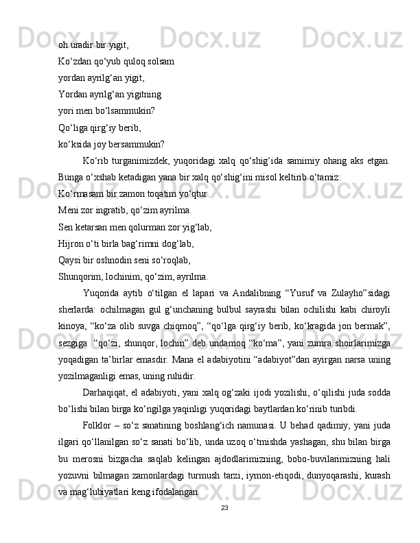 oh uradir bir yigit,
Ko‘zdan qo‘yub quloq solsam
yordan ayrilg‘an yigit,
Yordan ayrilg‘an yigitning
yori men bo‘lsammukin?
Qo‘liga qirg‘iy berib,
ko‘ksida joy bersammukin?
Ko‘rib   turganimizdek,   yuqoridagi   xalq   qo‘shig‘ida   samimiy   ohang   aks   etgan.
Bunga o‘xshab ketadigan yana bir xalq qo‘shig‘ini misol keltirib o‘tamiz:
Ko‘rmasam bir zamon toqatim yo‘qtur.
Meni zor ingratib, qo‘zim ayrilma.
Sen ketarsan men qolurman zor yig‘lab,
Hijron o‘ti birla bag‘rimni dog‘lab,
Qaysi bir oshnodin seni so‘roqlab,
Shunqorim, lochinim, qo‘zim, ayrilma.
Yuqorida   aytib   o‘tilgan   el   lapari   va   Andalibning   “Yusuf   va   Zulayho”sidagi
sherlarda:   ochilmagan   gul   g‘unchaning   bulbul   sayrashi   bilan   ochilishi   kabi   chiroyli
kinoya, “ko‘za  olib suvga  chiqmoq”,  “qo‘lga qirg‘iy  berib, ko‘kragida  jon bermak”,
sezgiga     “qo‘zi,   shunqor,  lochin”  deb  undamoq  “ko‘ma”,  yani  zumra  shoirlarimizga
yoqadigan ta’birlar  emasdir. Mana el  adabiyotini “adabiyot”dan ayirgan narsa uning
yozilmaganligi emas, uning ruhidir.
Darhaqiqat, el adabiyoti, yani xalq og‘zaki ijodi yozilishi, o‘qilishi juda sodda
bo‘lishi bilan birga ko‘ngilga yaqinligi yuqoridagi baytlardan ko‘rinib turibdi.
Folklor  – so‘z sanatining  boshlang‘ich namunasi.  U behad qadimiy, yani  juda
ilgari qo‘llanilgan so‘z sanati  bo‘lib, unda uzoq o‘tmishda yashagan, shu bilan birga
bu   merosni   bizgacha   saqlab   kelingan   ajdodlarimizning,   bobo-buvilarimizning   hali
yozuvni   bilmagan   zamonlardagi   turmush   tarzi,   iymon-etiqodi,   dunyoqarashi,   kurash
va mag‘lubiyatlari keng ifodalangan.
23 