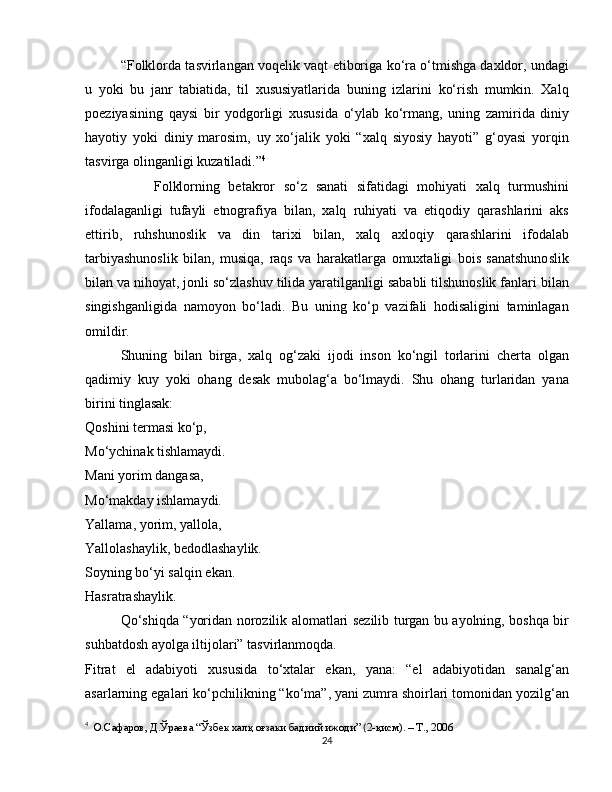 “Folklorda tasvirlangan voqelik vaqt etiboriga ko‘ra o‘tmishga daxldor, undagi
u   yoki   bu   janr   tabiatida,   til   xususiyatlarida   buning   izlarini   ko‘rish   mumkin.   Xalq
poeziyasining   qaysi   bir   yodgorligi   xususida   o‘ylab   ko‘rmang,   uning   zamirida   diniy
hayotiy   yoki   diniy   marosim,   uy   xo‘jalik   yoki   “xalq   siyosiy   hayoti”   g‘oyasi   yorqin
tasvirga olinganligi kuzatiladi.” 4
                Folklorning   betakror   so‘z   sanati   sifatidagi   mohiyati   xalq   turmushini
ifodalaganligi   tufayli   etnografiya   bilan,   xalq   ruhiyati   va   etiqodiy   qarashlarini   aks
ettirib,   ruhshunoslik   va   din   tarixi   bilan,   xalq   axloqiy   qarashlarini   ifodalab
tarbiyashunoslik   bilan,   musiqa,   raqs   va   harakatlarga   omuxtaligi   bois   sanatshunoslik
bilan va nihoyat, jonli so‘zlashuv tilida yaratilganligi sababli tilshunoslik fanlari bilan
singishganligida   namoyon   bo‘ladi.   Bu   uning   ko‘p   vazifali   hodisaligini   taminlagan
omildir.
Shuning   bilan   birga,   xalq   og‘zaki   ijodi   inson   ko‘ngil   torlarini   cherta   olgan
qadimiy   kuy   yoki   ohang   desak   mubolag‘a   bo‘lmaydi.   Shu   ohang   turlaridan   yana
birini tinglasak:
Qoshini termasi ko‘p,
Mo‘ychinak tishlamaydi.
Mani yorim dangasa,
Mo‘makday ishlamaydi.
Yallama, yorim, yallola,
Yallolashaylik, bedodlashaylik.
Soyning bo‘yi salqin ekan.
Hasratrashaylik.
Qo‘shiqda “yoridan norozilik alomatlari sezilib turgan bu ayolning, boshqa bir
suhbatdosh ayolga iltijolari” tasvirlanmoqda. 
Fitrat   el   adabiyoti   xususida   to‘xtalar   ekan,   yana:   “el   adabiyotidan   sanalg‘an
asarlarning egalari ko‘pchilikning “ko‘ma”, yani zumra shoirlari tomonidan yozilg‘an
4
   О.Сафаров, Д.Ўраева “Ўзбек халқ оғзаки бадиий ижоди”  ( 2-қисм). – Т., 2006
24 
