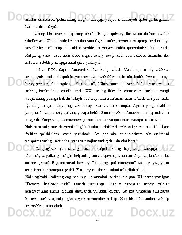 asarlar   orasida   ko‘pchilikning   tuyg‘u,   zavqiga   yoqib,   el   adabiyoti   qatoriga   kirganlar
ham bordir, - deydi. 
             Uning fikri ayni haqiqatning o‘zi bo‘libgina qolmay, fan doirasida ham bu fikr
isbotlangan. Chunki xalq tomonidan yaratilgan asarlar, bevosita xalqning dardini, o‘y-
xayollarini,   qalbining   tub-tubida   yashirinib   yotgan   sodda   qarashlarini   aks   ettiradi.
Xalqning   asrlar   davomida   shakllangan   badiiy   zavqi,   didi   bor.   Folklor   hamisha   shu
xalqona estetik prinsipga amal qilib yashaydi.
                Bu   –   folklordagi   an’anaviylikni   harakatga   soladi.   Masalan,   ijtimoiy   tafakkur
taraqqiyoti     xalq   e’tiqodida   yasagan   tub   burilishlar   oqibatida   badik,   kinna,   burey-
burey   janrlari,   shuningdek,     “Sust   xotin”,   “Choy   momo”,  “Barot   keldi”   marosimlari
so‘nib,   iste’moldan   chiqib   ketdi.   XX   asrning   ikkinchi   choragidan   boshlab   yangi
voqelikning yuzaga kelishi tufayli doston yaratish an’anasi ham so‘nish sari yuz tutdi.
Qo‘shiq,   maqol,   askiya,   og‘zaki   hikoya   esa   davom   etmoqda.   Ayrim   yangi   shakl   –
janr, jumladan, tarixiy qo‘shiq yuzaga keldi. Shuningdek, an’anaviy qo‘shiq motivlari
o‘zgardi. Yangi voqelik mazmuniga mos obrazlar va qarashlar evaziga to‘lishdi.1
Hali ham xalq orasida yoshi ulug‘ keksalar, tadbirlarda eski xalq namunalari bo‘lgan
folklor   qo‘shiqlarni   aytib   yurishadi.   Bu   qadimiy   an’analarimiz   o‘z   qudratini
yo‘qotmaganligi, aksincha, yanada rivojlanganligidan dalolat beradi.
             Xalq og‘zaki  ijodi  sanalgan asarlar  ko‘pchilikning   tuyg‘usiga,  zavqiga, olam-
olam o‘y-xayollariga to‘g‘ri kelganligi bois o‘quvchi, umuman olganda, kitobxon bu
asarning   muallifiga   ahamiyat   bermay,   “o‘zining   ijod   namunasi”   deb   qaraydi,   ya’ni
asar faqat kitobxonga tegishli. Fitrat aynan shu masalani ta’kidlab o‘tadi.
Xalq og‘zaki ijodining eng qadimiy   namunalari keltirib o‘tilgan, XI   asrda yozilgan
“Devonu   lug‘ot-it   turk”   asarida   jamlangan   badiiy   parchalar   turkiy   xalqlar
adabiyotining   ancha   oldingi   davrlarida   vujudga   kelgan.   Bu   ma’lumotdan   shu   narsa
ko‘rinib turibdiki, xalq og‘zaki ijodi namunalari nafaqat X asrlik, balki undan-da ko‘p
tarixiylikni talab etadi. 
25 