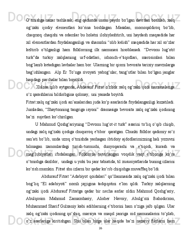 O‘tmishga nazar tashlasak,  eng qadimda inson paydo bo‘lgan davrdan boshlab, xalq
og‘zaki   ijodiy   elementlari   ko‘rina   boshlagan.   Masalan,   momoqaldiroq   bo‘lib,
chaqmoq   chaqishi   va  odamlar   bu  holatni   ilohiylashtirib,   uni   haydash   maqsadida   har
xil elementlardan foydalanganligi va shamolni “olib kelish” maqsadida har xil so‘zlar
keltirib   o‘tilganligi   ham   folklorning   ilk   namunasi   hisoblanadi.   “Devonu   lug‘otit
turk”da   turkiy   xalqlarning   urf-odatlari,   ishonch-e’tiqodlari,   marosimlari   bilan
bog‘lanib ketadigan lavhalar ham bor. Ularning bir qismi bevosita tarixiy mavzularga
bag‘ishlangan.     Alp   Er   To‘nga   rivoyati   yabog‘ular,   tang‘utlar   bilan   bo‘lgan   janglar
haqidagi parchalar bilan boyitildi. 
             Xulosa qilib aytganda, Abdarauf Fitrat  o‘zbek xalq og‘zaki ijodi namunalariga
o‘z qarashlarini bildiribgina qolmay,  uni yanada boyitdi.
Fitrat xalq og‘zaki ijodi an’analaridan juda ko‘p asarlarida foydalanganligi kuzatiladi.
Jumladan,   “Shaytonning   tangriga   isyoni”   dramasiga   bevosita   xalq   og‘zaki   ijodining
ba’zi  sujetlari ko‘chirilgan. 
            U  Mahmud  Qoshg‘ariyning  “Devonu   lug‘ot-it  turk”  asarini  to‘liq  o‘qib  chiqib,
undagi xalq og‘zaki ijodiga chuqurroq e’tibor  qaratgan. Chunki folklor qadimiy so‘z
san’ati bo‘lib, unda uzoq o‘tmishda yashagan ibtidoiy ajdodlarimizning hali yozuvni
bilmagan   zamonlardagi   turish-turmushi,   dunyoqarashi   va   e’tiqodi,   kurash   va
mag‘lubiyatlari   ifodalangan.   Folklorda   tasvirlangan   voqelik   vaqt   e’tiboriga   ko‘ra
o‘tmishga daxldor,  undagi u yoki bu janr tabiatida, til xususiyatlarida buning izlarini
ko‘rish mumkin. Fitrat shu izlarni bir qadar ko‘rib chiqishga muvaffaq bo‘ldi. 
                     Abdurauf Fitrat “Adabiyot qoidalari” qo‘llanmasida xalq og‘zaki ijodi bilan
bog‘liq   “El   adabiyoti”   nomli   jajjigina   tadqiqotini   e’lon   qildi.   Turkiy   xalqlarning
og‘zaki   ijodi   Abdurauf   Fitratga   qadar   bir   necha   asrlar   oldin   Mahmud   Qoshg‘ariy,
Abulqosim   Mahmud   Zamaxshariy,   Alisher   Navoiy,   Abulg‘ozi   Bahodirxon,
Muhammad Sharif Gulxaniy kabi adiblarning e’tiborini ham o‘ziga jalb qilgan. Ular
xalq   og‘zaki   ijodining   qo‘shiq,   marsiya   va   maqol   janriga   oid   namunalarini   to‘plab,
o‘z   asarlariga   kiritishgan.   Shu   bilan   birga   ular   haqida   ba’zi   nazariy   fikrlarni   ham
26 