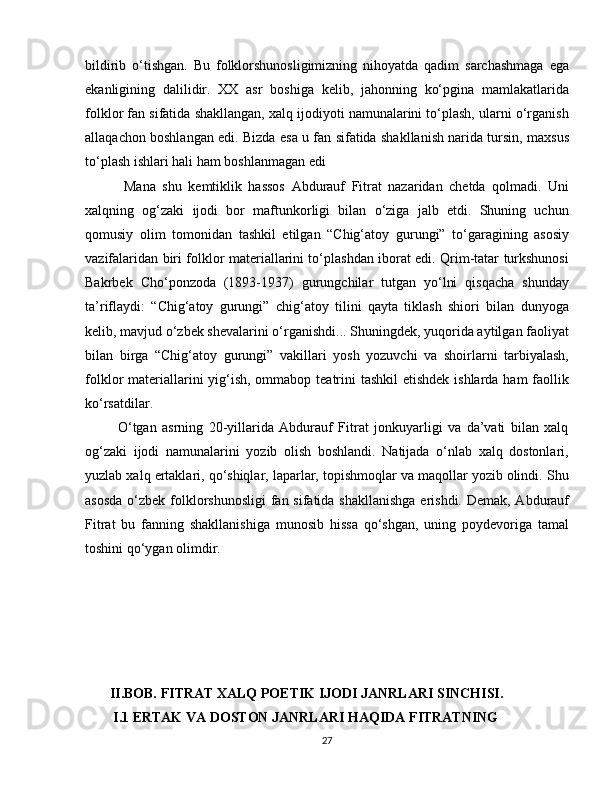 bildirib   o‘tishgan.   Bu   folklorshunosligimizning   nihoyatda   qadim   sarchashmaga   ega
ekanligining   dalilidir.   XX   asr   boshiga   kelib,   jahonning   ko‘pgina   mamlakatlarida
folklor fan sifatida shakllangan, xalq ijodiyoti namunalarini to‘plash, ularni o‘rganish
allaqachon boshlangan edi. Bizda esa u fan sifatida shakllanish narida tursin, maxsus
to‘plash ishlari hali ham boshlanmagan edi
            Mana   shu   kemtiklik   hassos   Abdurauf   Fitrat   nazaridan   chetda   qolmadi.   Uni
xalqning   og‘zaki   ijodi   bor   maftunkorligi   bilan   o‘ziga   jalb   etdi.   Shuning   uchun
qomusiy   olim   tomonidan   tashkil   etilgan   “Chig‘atoy   gurungi”   to‘garagining   asosiy
vazifalaridan biri folklor materiallarini to‘plashdan iborat edi. Qrim-tatar turkshunosi
Bakrbek   Cho‘ponzoda   (1893-1937)   gurungchilar   tutgan   yo‘lni   qisqacha   shunday
ta’riflaydi:   “Chig‘atoy   gurungi”   chig‘atoy   tilini   qayta   tiklash   shiori   bilan   dunyoga
kelib, mavjud o‘zbek shevalarini o‘rganishdi... Shuningdek, yuqorida aytilgan faoliyat
bilan   birga   “Chig‘atoy   gurungi”   vakillari   yosh   yozuvchi   va   shoirlarni   tarbiyalash,
folklor materiallarini yig‘ish, ommabop teatrini tashkil  etishdek ishlarda ham faollik
ko‘rsatdilar.  
            O‘tgan   asrning   20-yillarida   Abdurauf   Fitrat   jonkuyarligi   va   da’vati   bilan   xalq
og‘zaki   ijodi   namunalarini   yozib   olish   boshlandi.   Natijada   o‘nlab   xalq   dostonlari,
yuzlab xalq ertaklari, qo‘shiqlar, laparlar, topishmoqlar va maqollar yozib olindi. Shu
asosda  o‘zbek folklorshunosligi  fan sifatida shakllanishga  erishdi. Demak, Abdurauf
Fitrat   bu   fanning   shakllanishiga   munosib   hissa   qo‘shgan,   uning   poydevoriga   tamal
toshini qo‘ygan olimdir.
       II.BOB. FITRAT XALQ POETIK IJODI JANRLARI SINCHISI.
        I.1 ERTAK VA DOSTON JANRLARI HAQIDA FITRATNING  
27 