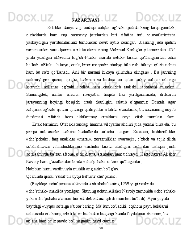                                           NAZARIYASI 
                      Ertaklar   dunyodagi   boshqa   xalqlar   og‘zaki   ijodida   keng   tarqalganidek,
o‘zbeklarda   ham   eng   ommaviy   janrlardan   biri   sifatida   turli   viloyatlarimizda
yashaydigan   yurtdoshlarimiz   tomonidan   sevib   aytib   kelingan.   Ularning   juda   qadim
zamonlardan yaratilganini «ertak» atamasining Mahmud Koshg‘ariy tomonidan 1074
yilda   yozilgan   «Devonu   lug‘oti-t-turk»   asarida   «etuk»   tarzda   qo‘llanganidan   bilsa
bo‘ladi:  «Etuk – hikoya, ertak;  biror maqsadni  shohga bildirish, hikoya qilish uchun
ham   bu   so‘z   qo‘llanadi.   Asli   bir   narsani   hikoya   qilishdan   olingan»   .   Bu   janrning
qadimiyligini   qozoq,   qirg‘iz,   turkman   va   boshqa   bir   qator   turkiy   xalqlar   oilasiga
kiruvchi   millatlar   og‘zaki   ijodida   ham   ertak   deb   atalishi,   isbotlashi   mumkin.
Shuningdek,   miflar,   afsona,   rivoyatlar   haqida   fikr   yuritganimizda,   diffuzion
jarayonning   keyingi   bosqichi   ertak   ekanligini   eslatib   o‘tganmiz.   Demak,   agar
xalqimiz og‘zaki ijodini qadimgi qadriyatlar sifatida e’zozlasak, bu xazinaning noyob
durdonasi   sifatida   hech   ikkilanmay   ertaklarni   qayd   etish   mumkin   ekan.
     Ertak terminini O‘zbekistondagi hamma viloyatlar aholisi juda yaxshi bilsa-da, bu
janrga   oid   asarlar   turlicha   hududlarda   turlicha   atalgan.   Xususan,   toshkentliklar
«cho‘pchak»,   farg‘onaliklar   «matal»,   xorazmliklar   «varsaqi»,   o‘zbek   va   tojik   tilida
so‘zlashuvchi   vatandoshlarimiz   «ushuk»   tarzda   atashgan.   Bulardan   tashqari   jonli
so‘zlashuvda ba’zan afsona, o‘tirik, tutal atamalari ham uchraydi. Hatto hazrat Alisher
Navoiy ham g‘azallaridan birida «cho‘pchak» so‘zini qo‘llaganlar;
Habibim husni vasfin uyla muhlik anglakim bo‘lg‘ay,
Qoshinda qissai Yusuf bir uyqu kelturur cho‘pchak .
    (Baytdagi «cho‘pchak» «Navodiru-sh-shabob»ning 1959 yilgi nashrida 
«cho‘rchak» shaklida yozilgan. Shuning uchun Alisher Navoiy zamonida «cho‘rchak»
yoki «cho‘pchak» atamasi bor edi deb xulosa qilish mumkin bo‘ladi). Ayni paytda 
baytdagi «uyqu» so‘ziga e’tibor bering. Ma’lum bo‘ladiki, oqshom payti bolalarni 
uxlatishda ertakning sehrli ta’sir kuchidan bugungi kunda foydalanar ekanmiz, bu 
an’ana ham bejiz paydo bo‘lmaganini qayd etamiz. 
28 