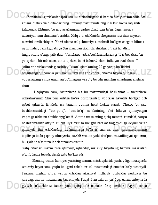       Ertaklarning miflardan ijod usulini o‘zlashtirganligi haqida fikr yuritgan edik. Bu 
an’ana o‘zbek xalq ertaklarining umumiy mazmunida bugungi kungacha saqlanib 
kelmoqda. Ehtimol, bu janr asarlarining yashovchanligini ta’minlagan asosiy 
xususiyat ham shundan iboratdir. Xalq o‘z ertaklarida chegarasiz ravishda xayolot 
olamini kezib chiqadi. Ya’ni ularda xalq fantaziyasi mahsuli bo‘lgan chegara bilmas 
uydirmalar, transfiguratsiya (bir shakldan ikkinchi shaklga o‘tish) holatlari 
tinglovchini o‘ziga jalb etadi. Vaholanki, ertak boshlanmalaridagi “Bir bor ekan, bir 
yo‘q ekan, bir och ekan, bir to‘q ekan, bo‘ri bakovul ekan, tulki yasovul ekan...” 
(olimlar boshlanmadagi tarkibiy “ekan” qismlarning 20 ga yaqin bo‘lishini 
belgilashgan) ibora va jumlalar mutaxassislar fikricha, ertakda bayon qilingan 
voqealarning aslida umuman bo‘lmagani va ro‘y berishi mumkin emasligini anglatar 
ekan.
              Haqiqatan   ham,   dostonlarda   biz   bu   mazmundagi   boshlanma   –   zachinlarni
uchratmaymiz.   Shu   bois   odatga   ko‘ra   dostonlardagi   voqealar   hayotda   bo‘lgan   deb
qabul   qilinadi.   Ertakda   esa   tamom   boshqa   holat   hukm   suradi.   Chunki   bu   janr
boshlanmasidagi   “bor-yo‘q”,   “och-to‘q”   so‘zlarining   o‘zi   hikoya   qilinayotgan
voqeaga nisbatan shubha uyg‘otadi. Ammo masalaning qiziq tomoni shundaki, voqea
boshlanmasdan atayin shubha uyg‘otishga bo‘lgan harakat tinglovchiga deyarli ta’sir
qilmaydi.   Biz   ertaklardagi   uydirmalarga   to‘la   ishonamiz,   asar   qahramonlarining
taqdiriga befarq qaray olmaymiz, sevikli malika yoki cho‘pon muvaffaqiyat qozonsa,
bu g‘alaba o‘zimiznikidek quvonaveramiz.
Xalq   ertaklari   mazmunida   ijtimoiy,   iqtisodiy,   maishiy   hayotning   hamma   masalalari
o‘z ifodasini topadi, desak xato bo‘lmaydi. 
          Shuning uchun ham yer yuzining hamma mintaqalarida yashaydigan xalqlarda
umumiy hayot tarzi yaqin bo‘lgani sabab bir xil mazmundagi ertaklar ko‘p uchraydi.
Fransuz,   ingliz,   xitoy,   yapon   ertaklari   aksariyat   hollarda   o‘zbeklar   ijodidagi   bu
janrdagi asarlar mazmunini takrorlaydi. Faqat fransuzlarda pishloq, uzum; xitoylarda
guruch;   o‘zbeklarda   tuxum   yoki   qatiq   kabi   narsalar   farqi   seziladi.   Agar   boshqa
29 