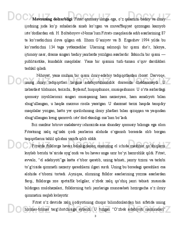            Mavzuning dolzarbligi . Fitrat qomusiy ilmga ega, o‘z qalamini badiiy va ilmiy
ijodning   juda   ko‘p   sohalarida   sinab   ko‘rgan   va   muvaffaqiyat   qozongan   kamyob
iste’dodlardan edi. H. Boltaboyev «Noma’lum Fitrat» maqolasida adib asarlarining 87
ta   ko‘rsatkichini   ilova   qilgan   edi.   Ilhom   G‘aniyev   va   B.   Ergashev   1994   yilda   bu
ko‘rsatkichni   134   taga   yetkazadilar.   Ularning   salmoqli   bir   qismi   she’r,   hikoya,
ijtimoiy nasr, drama singari badiiy janrlarda yozilgan asarlardir. Ikkinchi bir qismi —
publitsistika,   kundalik   maqolalar.   Yana   bir   qismini   turli-tuman   o‘quv   darsliklari
tashkil qiladi.
                Nihoyat,   yana   muhim   bir   qismi   ilmiy-adabiy   tadqiqotlardan   iborat.   Darvoqe,
uning   ilmiy   tadqiqotlari   birgina   adabiyotshunoslik   doirasida   cheklanmaydi.   U
zabardast tilshunos, tarixchi, faylasuf, huquqshunos, musiqashunos. U o‘rta asrlardagi
qomusiy   ziyolilarimiz   singari   musiqaning   ham   nazariyasi,   ham   amaliyoti   bilan
shug‘ullangan,   u   haqda   maxsus   risola   yaratgan.   U   shaxmat   tarixi   haqida   tanqidiy
maqolalar   yozgan,   hatto   yer   qurilishining   ilmiy   jihatlari   bilan   qiziqqan   va   yaqindan
shug‘ullangan keng qamrovli iste’dod ekanligi ma’lum bo‘ladi.
         Biz mazkur bitiruv malakaviy ishimizda ana shunday qomusiy bilimga ega olim
Fitratning   xalq   og‘zaki   ijodi   janrlarini   alohida   o‘rganish   borasida   olib   borgan
taqiqotlarini tahlil qilishni vazifa qilib oldik.
          Fitratda  folklorga   havas   bolaligidanoq   onasining   el   ichida   mashhur   qo‘shiqlarni
kuylab berishi ta’sirida uyg‘ondi va bu havas unga umr bo‘yi hamrohlik qildi. Fitrat,
avvalo,   “el   adabiyoti”ga   katta   e’tibor   qaratib,   uning   tabiati,   janriy   tizimi   va   tarkibi
to‘g‘risida qimmatli nazariy qarashlarni ilgari surdi. Uning bu boradagi qarashlari esa
alohida   e’tiborni   tortadi.   Ayniqsa,   olimning   folklor   asarlarining   yozma   asarlardan
farqi,   folklorga   xos   spetsifik   belgilar,   o‘zbek   xalq   qo‘shiq   janri   tabiati   xususida
bildirgan   mulohazalari,   folklorning   turli   janrlariga   munosabati   hozirgacha   o‘z   ilmiy
qimmatini saqlab kelayotir.
          Fitrat   o‘z   davrida   xalq   ijodiyotining   chuqur   bilimdonlaridan   biri   sifatida   uning
hormas-tolmas   targ‘ibotchisiga   aylandi.   U   tuzgan   “O‘zbek   adabiyoti   namunalari”
3 