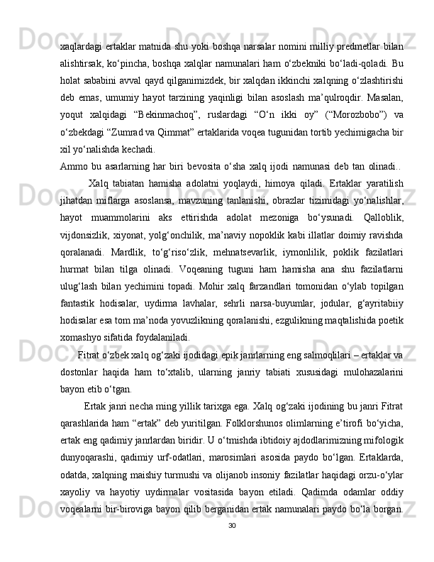 xaqlardagi ertaklar matnida shu yoki boshqa narsalar nomini milliy predmetlar bilan
alishtirsak, ko‘pincha, boshqa  xalqlar  namunalari  ham  o‘zbekniki  bo‘ladi-qoladi. Bu
holat sababini avval qayd qilganimizdek, bir xalqdan ikkinchi xalqning o‘zlashtirishi
deb   emas,   umumiy   hayot   tarzining   yaqinligi   bilan   asoslash   ma’qulroqdir.   Masalan,
yoqut   xalqidagi   “Bekinmachoq”,   ruslardagi   “O‘n   ikki   oy”   (“Morozbobo”)   va
o‘zbekdagi “Zumrad va Qimmat” ertaklarida voqea tugunidan tortib yechimigacha bir
xil yo‘nalishda kechadi. 
Ammo   bu   asarlarning   har   biri   bevosita   o‘sha   xalq   ijodi   namunasi   deb   tan   olinadi..  
            Xalq   tabiatan   hamisha   adolatni   yoqlaydi,   himoya   qiladi.   Ertaklar   yaratilish
jihatdan   miflarga   asoslansa,   mavzuning   tanlanishi,   obrazlar   tizimidagi   yo‘nalishlar,
hayot   muammolarini   aks   ettirishda   adolat   mezoniga   bo‘ysunadi.   Qalloblik,
vijdonsizlik,  xiyonat,  yolg‘onchilik,  ma’naviy nopoklik  kabi  illatlar  doimiy ravishda
qoralanadi.   Mardlik,   to‘g‘riso‘zlik,   mehnatsevarlik,   iymonlilik,   poklik   fazilatlari
hurmat   bilan   tilga   olinadi.   Voqeaning   tuguni   ham   hamisha   ana   shu   fazilatlarni
ulug‘lash   bilan   yechimini   topadi.   Mohir   xalq   farzandlari   tomonidan   o‘ylab   topilgan
fantastik   hodisalar,   uydirma   lavhalar,   sehrli   narsa-buyumlar,   jodular,   g‘ayritabiiy
hodisalar esa tom ma’noda yovuzlikning qoralanishi, ezgulikning maqtalishida poetik
xomashyo sifatida foydalaniladi.
       Fitrat o‘zbek xalq og‘zaki ijodidagi epik janrlarning eng salmoqlilari – ertaklar va
dostonlar   haqida   ham   to‘xtalib,   ularning   janriy   tabiati   xususidagi   mulohazalarini
bayon etib o‘tgan. 
            Ertak janri necha ming yillik tarixga ega. Xalq og‘zaki ijodining bu janri Fitrat
qarashlarida ham “ertak” deb yuritilgan. Folklorshunos olimlarning e’tirofi bo‘yicha,
ertak eng qadimiy janrlardan biridir. U o‘tmishda ibtidoiy ajdodlarimizning mifologik
dunyoqarashi,   qadimiy   urf-odatlari,   marosimlari   asosida   paydo   bo‘lgan.   Ertaklarda,
odatda, xalqning maishiy turmushi va olijanob insoniy fazilatlar haqidagi orzu-o‘ylar
xayoliy   va   hayotiy   uydirmalar   vositasida   bayon   etiladi.   Qadimda   odamlar   oddiy
voqealarni bir-biroviga bayon qilib berganidan ertak namunalari paydo bo‘la borgan.
30 