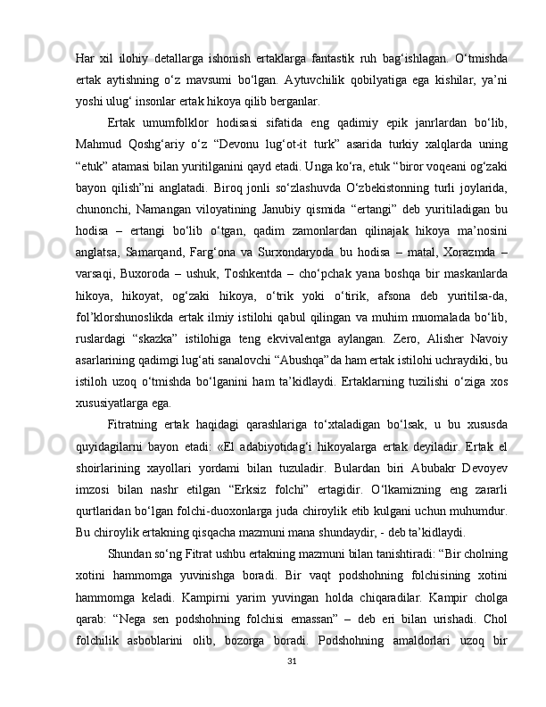 Har   xil   ilohiy   detallarga   ishonish   ertaklarga   fantastik   ruh   bag‘ishlagan.   O‘tmishda
ertak   aytishning   o‘z   mavsumi   bo‘lgan.   Aytuvchilik   qobilyatiga   ega   kishilar,   ya’ni
yoshi ulug‘ insonlar ertak hikoya qilib berganlar. 
Ertak   umumfolklor   hodisasi   sifatida   eng   qadimiy   epik   janrlardan   bo‘lib,
Mahmud   Qoshg‘ariy   o‘z   “Devonu   lug‘ot-it   turk”   asarida   turkiy   xalqlarda   uning
“etuk” atamasi bilan yuritilganini qayd etadi. Unga ko‘ra, etuk “biror voqeani og‘zaki
bayon   qilish”ni   anglatadi.   Biroq   jonli   so‘zlashuvda   O‘zbekistonning   turli   joylarida,
chunonchi,   Namangan   viloyatining   Janubiy   qismida   “ertangi”   deb   yuritiladigan   bu
hodisa   –   ertangi   bo‘lib   o‘tgan,   qadim   zamonlardan   qilinajak   hikoya   ma’nosini
anglatsa,   Samarqand,   Farg‘ona   va   Surxondaryoda   bu   hodisa   –   matal,   Xorazmda   –
varsaqi,   Buxoroda   –   ushuk,   Toshkentda   –   cho‘pchak   yana   boshqa   bir   maskanlarda
hikoya,   hikoyat,   og‘zaki   hikoya,   o‘trik   yoki   o‘tirik,   afsona   deb   yuritilsa-da,
fol’klorshunoslikda   ertak   ilmiy   istilohi   qabul   qilingan   va   muhim   muomalada   bo‘lib,
ruslardagi   “skazka”   istilohiga   teng   ekvivalentga   aylangan.   Zero,   Alisher   Navoiy
asarlarining qadimgi lug‘ati sanalovchi “Abushqa”da ham ertak istilohi uchraydiki, bu
istiloh   uzoq   o‘tmishda   bo‘lganini   ham   ta’kidlaydi.   Ertaklarning   tuzilishi   o‘ziga   xos
xususiyatlarga ega.
Fitratning   ertak   haqidagi   qarashlariga   to‘xtaladigan   bo‘lsak,   u   bu   xususda
quyidagilarni   bayon   etadi:   «El   adabiyotidag‘i   hikoyalarga   ertak   deyiladir.   Ertak   el
shoirlarining   xayollari   yordami   bilan   tuzuladir.   Bulardan   biri   Abubakr   Devoyev
imzosi   bilan   nashr   etilgan   “Erksiz   folchi”   ertagidir.   O‘lkamizning   eng   zararli
qurtlaridan bo‘lgan folchi-duoxonlarga juda chiroylik etib kulgani uchun muhumdur.
Bu chiroylik ertakning qisqacha mazmuni mana shundaydir, - deb ta’kidlaydi. 
Shundan so‘ng Fitrat ushbu ertakning mazmuni bilan tanishtiradi: “Bir cholning
xotini   hammomga   yuvinishga   boradi.   Bir   vaqt   podshohning   folchisining   xotini
hammomga   keladi.   Kampirni   yarim   yuvingan   holda   chiqaradilar.   Kampir   cholga
qarab:   “Nega   sen   podshohning   folchisi   emassan”   –   deb   eri   bilan   urishadi.   Chol
folchilik   asboblarini   olib,   bozorga   boradi.   Podshohning   amaldorlari   uzoq   bir
31 