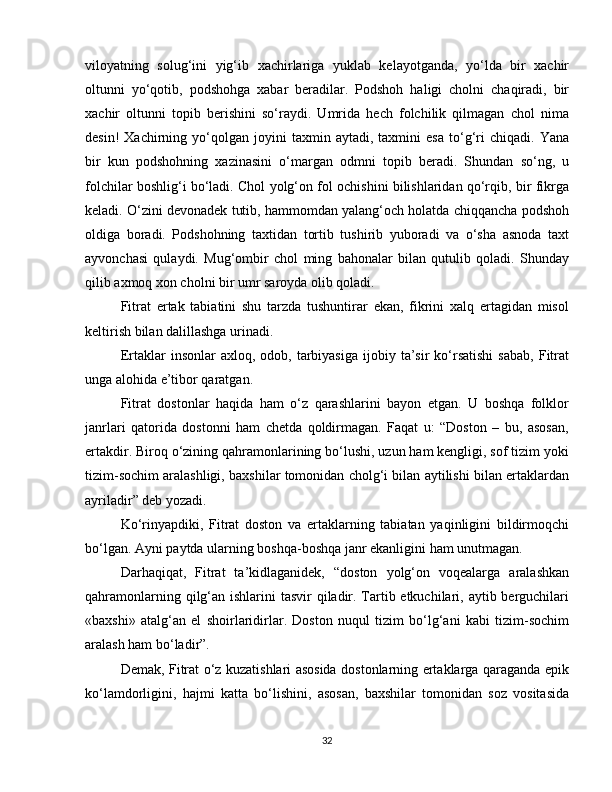 viloyatning   solug‘ini   yig‘ib   xachirlariga   yuklab   kelayotganda,   yo‘lda   bir   xachir
oltunni   yo‘qotib,   podshohga   xabar   beradilar.   Podshoh   haligi   cholni   chaqiradi,   bir
xachir   oltunni   topib   berishini   so‘raydi.   Umrida   hech   folchilik   qilmagan   chol   nima
desin!   Xachirning   yo‘qolgan   joyini   taxmin   aytadi,  taxmini   esa   to‘g‘ri   chiqadi.   Yana
bir   kun   podshohning   xazinasini   o‘margan   odmni   topib   beradi.   Shundan   so‘ng,   u
folchilar boshlig‘i bo‘ladi. Chol yolg‘on fol ochishini bilishlaridan qo‘rqib, bir fikrga
keladi. O‘zini devonadek tutib, hammomdan yalang‘och holatda chiqqancha podshoh
oldiga   boradi.   Podshohning   taxtidan   tortib   tushirib   yuboradi   va   o‘sha   asnoda   taxt
ayvonchasi   qulaydi.   Mug‘ombir   chol   ming   bahonalar   bilan   qutulib   qoladi.   Shunday
qilib axmoq xon cholni bir umr saroyda olib qoladi. 
Fitrat   ertak   tabiatini   shu   tarzda   tushuntirar   ekan,   fikrini   xalq   ertagidan   misol
keltirish bilan dalillashga urinadi. 
Ertaklar   insonlar   axloq,  odob,  tarbiyasiga  ijobiy  ta’sir   ko‘rsatishi   sabab,  Fitrat
unga alohida e’tibor qaratgan.
Fitrat   dostonlar   haqida   ham   o‘z   qarashlarini   bayon   etgan.   U   boshqa   folklor
janrlari   qatorida   dostonni   ham   chetda   qoldirmagan.   Faqat   u:   “Doston   –   bu,   asosan,
ertakdir. Biroq o‘zining qahramonlarining bo‘lushi, uzun ham kengligi, sof tizim yoki
tizim-sochim aralashligi, baxshilar tomonidan cholg‘i bilan aytilishi bilan ertaklardan
ayriladir” deb yozadi. 
Ko‘rinyapdiki,   Fitrat   doston   va   ertaklarning   tabiatan   yaqinligini   bildirmoqchi
bo‘lgan. Ayni paytda ularning boshqa-boshqa janr ekanligini ham unutmagan. 
Darhaqiqat,   Fitrat   ta’kidlaganidek,   “doston   yolg‘on   voqealarga   aralashkan
qahramonlarning qilg‘an ishlarini tasvir  qiladir. Tartib etkuchilari, aytib berguchilari
«baxshi»   atalg‘an   el   shoirlaridirlar.   Doston   nuqul   tizim   bo‘lg‘ani   kabi   tizim-sochim
aralash ham bo‘ladir”.
Demak, Fitrat o‘z kuzatishlari asosida dostonlarning ertaklarga qaraganda epik
ko‘lamdorligini,   hajmi   katta   bo‘lishini,   asosan,   baxshilar   tomonidan   soz   vositasida
32 