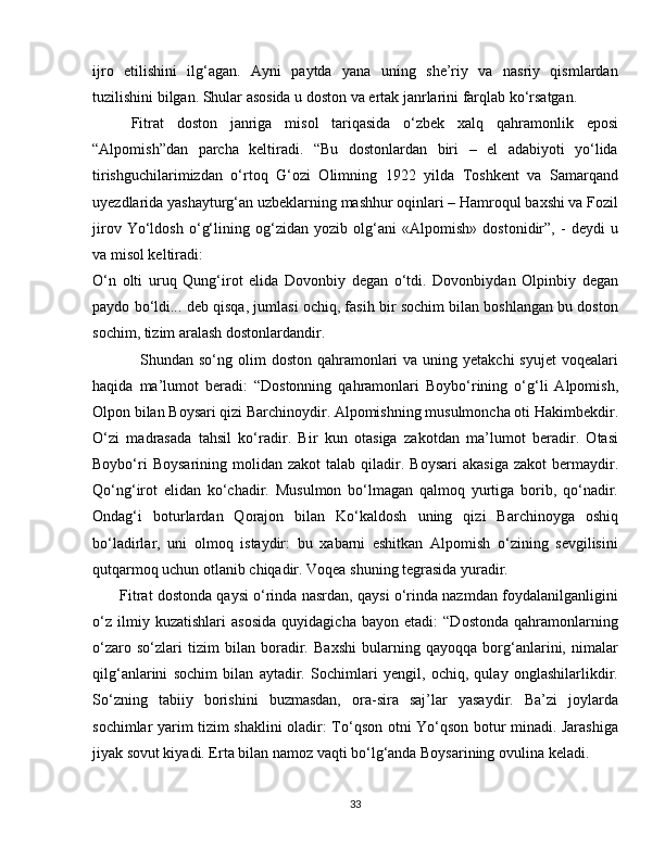 ijro   etilishini   ilg‘agan.   Ayni   paytda   yana   uning   she’riy   va   nasriy   qismlardan
tuzilishini bilgan. Shular asosida u doston va ertak janrlarini farqlab ko‘rsatgan.
Fitrat   doston   janriga   misol   tariqasida   o‘zbek   xalq   qahramonlik   eposi
“Alpomish”dan   parcha   keltiradi.   “Bu   dostonlardan   biri   –   el   adabiyoti   yo‘lida
tirishguchilarimizdan   o‘rtoq   G‘ozi   Olimning   1922   yilda   Toshkent   va   Samarqand
uyezdlarida yashayturg‘an uzbeklarning mashhur oqinlari – Hamroqul baxshi va Fozil
jirov   Yo‘ldosh   o‘g‘lining   og‘zidan   yozib   olg‘ani   «Alpomish»   dostonidir”,   -   deydi   u
va misol keltiradi: 
O‘n   olti   uruq   Qung‘irot   elida   Dovonbiy   degan   o‘tdi.   Dovonbiydan   Olpinbiy   degan
paydo bo‘ldi... deb qisqa, jumlasi ochiq, fasih bir sochim bilan boshlangan bu doston
sochim, tizim aralash dostonlardandir.
                 Shundan so‘ng olim  doston qahramonlari  va  uning yetakchi  syujet  voqealari
haqida   ma’lumot   beradi:   “Dostonning   qahramonlari   Boybo‘rining   o‘g‘li   Alpomish,
Olpon bilan Boysari qizi Barchinoydir. Alpomishning musulmoncha oti Hakimbekdir.
O‘zi   madrasada   tahsil   ko‘radir.   Bir   kun   otasiga   zakotdan   ma’lumot   beradir.   Otasi
Boybo‘ri  Boysarining   molidan  zakot   talab  qiladir.  Boysari  akasiga  zakot  bermaydir.
Qo‘ng‘irot   elidan   ko‘chadir.   Musulmon   bo‘lmagan   qalmoq   yurtiga   borib,   qo‘nadir.
Ondag‘i   boturlardan   Qorajon   bilan   Ko‘kaldosh   uning   qizi   Barchinoyga   oshiq
bo‘ladirlar,   uni   olmoq   istaydir:   bu   xabarni   eshitkan   Alpomish   o‘zining   sevgilisini
qutqarmoq uchun otlanib chiqadir. Voqea shuning tegrasida yuradir.
       Fitrat dostonda qaysi o‘rinda nasrdan, qaysi o‘rinda nazmdan foydalanilganligini
o‘z   ilmiy   kuzatishlari   asosida   quyidagicha   bayon   etadi:   “Dostonda   qahramonlarning
o‘zaro   so‘zlari   tizim   bilan   boradir.   Baxshi   bularning   qayoqqa   borg‘anlarini,   nimalar
qilg‘anlarini   sochim   bilan   aytadir.   Sochimlari   yengil,   ochiq,   qulay   onglashilarlikdir.
So‘zning   tabiiy   borishini   buzmasdan,   ora-sira   saj’lar   yasaydir.   Ba’zi   joylarda
sochimlar yarim tizim shaklini oladir: To‘qson otni Yo‘qson botur minadi. Jarashiga
jiyak sovut kiyadi. Erta bilan namoz vaqti bo‘lg‘anda Boysarining ovulina keladi.
33 