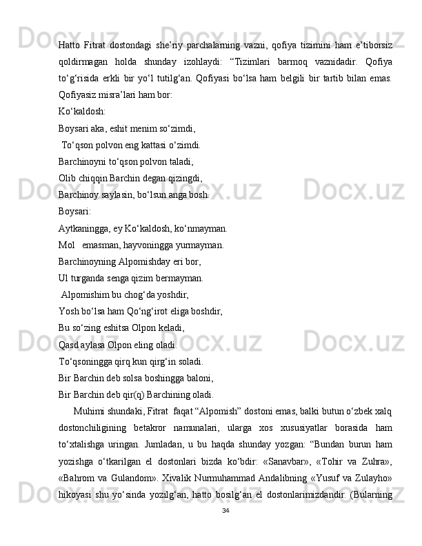 Hatto   Fitrat   dostondagi   she’riy   parchalarning   vazni,   qofiya   tizimini   ham   e’tiborsiz
qoldirmagan   holda   shunday   izohlaydi:   “Tizimlari   barmoq   vaznidadir.   Qofiya
to‘g‘risida   erkli   bir   yo‘l   tutilg‘an.   Qofiyasi   bo‘lsa   ham   belgili   bir   tartib   bilan   emas.
Qofiyasiz misra’lari ham bor:
Ko‘kaldosh:
Boysari aka, eshit menim so‘zimdi,
 To‘qson polvon eng kattasi o‘zimdi.
Barchinoyni to‘qson polvon taladi,
Olib chiqqin Barchin degan qizingdi,
Barchinoy saylasin, bo‘lsun anga bosh.
Boysari:
Aytkaningga, ey Ko‘kaldosh, ko‘nmayman.
Mol   emasman, hayvoningga yurmayman.
Barchinoyning Alpomishday eri bor,
Ul turganda senga qizim bermayman.
 Alpomishim bu chog‘da yoshdir,
Yosh bo‘lsa ham Qo‘ng‘irot eliga boshdir,
Bu so‘zing eshitsa Olpon keladi,
Qasd aylasa Olpon eling oladi.
To‘qsoningga qirq kun qirg‘in soladi.
Bir Barchin deb solsa boshingga baloni,
Bir Barchin deb qir(q) Barchining oladi.
      Muhimi shundaki, Fitrat  faqat “Alpomish” dostoni emas, balki butun o‘zbek xalq
dostonchiligining   betakror   namunalari,   ularga   xos   xususiyatlar   borasida   ham
to‘xtalishga   uringan.   Jumladan,   u   bu   haqda   shunday   yozgan:   “Bundan   burun   ham
yozishga   o‘tkarilgan   el   dostonlari   bizda   ko‘bdir:   «Sanavbar»,   «Tohir   va   Zuhra»,
«Bahrom   va   Gulandom».   Xivalik   Nurmuhammad   Andalibning   «Yusuf   va   Zulayho»
hikoyasi   shu   yo‘sinda   yozilg‘an,   hatto   bosilg‘an   el   dostonlarimizdandir.   (Bularning
34 