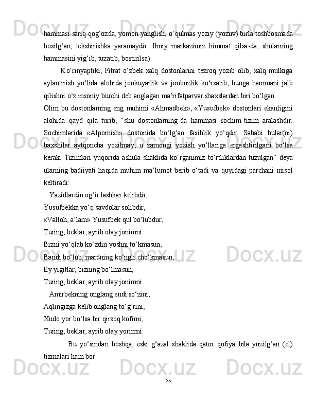 hammasi sariq qog‘ozda, yomon yanglish, o‘qulmas yoziy (yozuv) birla toshbosmada
bosilg‘an,   tekshirishka   yaramaydir.   Ilmiy   markazimiz   himmat   qilsa-da,   shularning
hammasini yig‘ib, tuzatib, bostirilsa).
            Ko‘rinyaptiki,   Fitrat   o‘zbek   xalq   dostonlarini   tezroq   yozib   olib,   xalq   mulkiga
aylantirish   yo‘lida   alohida   jonkuyarlik   va   jonbozlik   ko‘rsatib,   bunga   hammani   jalb
qilishni o‘z insoniy burchi deb anglagan ma’rifatparvar shaxslardan biri bo‘lgan.
Olim   bu   dostonlarning   eng   muhimi   «Ahmadbek»,   «Yusufbek»   dostonlari   ekanligini
alohida   qayd   qila   turib,   “shu   dostonlarning-da   hammasi   sochim-tizim   aralashdir.
Sochimlarida   «Alpomish»   dostonida   bo‘lg‘an   fasihlik   yo‘qdir.   Sababi   bular(ni)
baxshilar   aytqoncha   yozilmay,   u   zamongi   yozish   yo‘llariga   ergashtirilgani   bo‘lsa
kerak.   Tizimlari   yuqorida   ashula   shaklida   ko‘rganimiz   to‘rtliklardan   tuzulgan”   deya
ularning   badiiyati   haqida   muhim   ma’lumot   berib   o‘tadi   va   quyidagi   parchani   misol
keltiradi:
   Yazidlardin og‘ir lashkar kelibdir,
Yusufbekka yo‘q savdolar solibdir,
«Valloh, a’lam» Yusufbek qul bo‘lubdur,
Turing, beklar, ayrib olay jonimni.
Bizni yo‘qlab ko‘zdin yoshni to‘kmasun,
Bandi bo‘lub, mardning ko‘ngli cho‘kmasun,
Ey yigitlar, bizning bo‘lmasun,
Turing, beklar, ayrib olay jonimni.
   Amirbekning onglang endi so‘zini,
Aqlingizga kelib onglang to‘g‘rini,
Xudo yor bo‘lsa bir qirsoq kofirni,
Turing, beklar, ayrib olay yorimni.
                Bu   yo‘sindan   boshqa,   eski   g‘azal   shaklida   qator   qofiya   bila   yozilg‘an   (el)
tizmalari ham bor.
35 