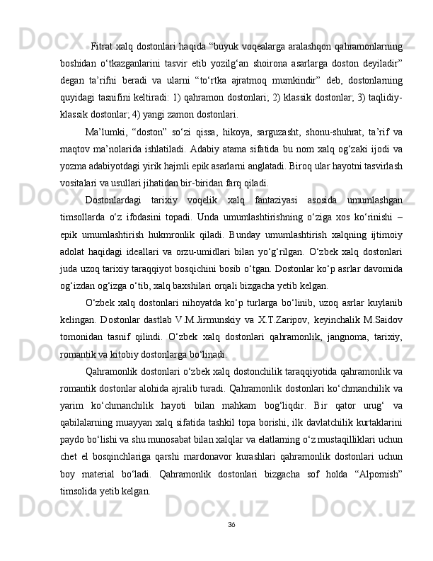                  Fitrat xalq dostonlari haqida “buyuk voqealarga aralashqon qahramonlarning
boshidan   o‘tkazganlarini   tasvir   etib   yozilg‘an   shoirona   asarlarga   doston   deyiladir”
degan   ta’rifni   beradi   va   ularni   “to‘rtka   ajratmoq   mumkindir”   deb,   dostonlarning
quyidagi tasnifini keltiradi: 1) qahramon dostonlari; 2) klassik dostonlar; 3) taqlidiy-
klassik dostonlar; 4) yangi zamon dostonlari.
Ma’lumki,   “doston”   so‘zi   qissa,   hikoya,   sarguzasht,   shonu-shuhrat,   ta’rif   va
maqtov   ma’nolarida   ishlatiladi.   Adabiy   atama   sifatida   bu   nom   xalq   og‘zaki   ijodi   va
yozma adabiyotdagi yirik hajmli epik asarlarni anglatadi. Biroq ular hayotni tasvirlash
vositalari va usullari jihatidan bir-biridan farq qiladi. 
Dostonlardagi   tarixiy   voqelik   xalq   fantaziyasi   asosida   umumlashgan
timsollarda   o‘z   ifodasini   topadi.   Unda   umumlashtirishning   o‘ziga   xos   ko‘rinishi   –
epik   umumlashtirish   hukmronlik   qiladi.   Bunday   umumlashtirish   xalqning   ijtimoiy
adolat   haqidagi   ideallari   va   orzu-umidlari   bilan   yo‘g‘rilgan.   O‘zbek   xalq   dostonlari
juda uzoq tarixiy taraqqiyot bosqichini bosib o‘tgan. Dostonlar ko‘p asrlar davomida
og‘izdan og‘izga o‘tib, xalq baxshilari orqali bizgacha yetib kelgan. 
O‘zbek   xalq   dostonlari   nihoyatda   ko‘p   turlarga   bo‘linib,   uzoq   asrlar   kuylanib
kelingan.   Dostonlar   dastlab   V.M.Jirmunskiy   va   X.T.Zaripov,   keyinchalik   M.Saidov
tomonidan   tasnif   qilindi.   O‘zbek   xalq   dostonlari   qahramonlik,   jangnoma,   tarixiy,
romantik va kitobiy dostonlarga bo‘linadi. 
Qahramonlik dostonlari o‘zbek xalq dostonchilik taraqqiyotida qahramonlik va
romantik dostonlar alohida ajralib turadi. Qahramonlik dostonlari ko‘chmanchilik va
yarim   ko‘chmanchilik   hayoti   bilan   mahkam   bog‘liqdir.   Bir   qator   urug‘   va
qabilalarning muayyan xalq sifatida tashkil  topa borishi, ilk davlatchilik kurtaklarini
paydo bo‘lishi va shu munosabat bilan xalqlar va elatlarning o‘z mustaqilliklari uchun
chet   el   bosqinchlariga   qarshi   mardonavor   kurashlari   qahramonlik   dostonlari   uchun
boy   material   bo‘ladi.   Qahramonlik   dostonlari   bizgacha   sof   holda   “Alpomish”
timsolida yetib kelgan. 
36 