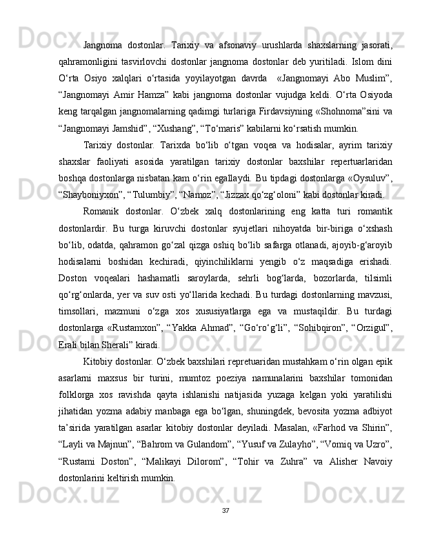 Jangnoma   dostonlar.   Tarixiy   va   afsonaviy   urushlarda   shaxslarning   jasorati,
qahramonligini   tasvirlovchi   dostonlar   jangnoma   dostonlar   deb   yuritiladi.   Islom   dini
O‘rta   Osiyo   xalqlari   o‘rtasida   yoyilayotgan   davrda     «Jangnomayi   Abo   Muslim”,
“Jangnomayi   Amir   Hamza”   kabi   jangnoma   dostonlar   vujudga   keldi.   O‘rta   Osiyoda
keng tarqalgan jangnomalarning qadimgi turlariga Firdavsiyning «Shohnoma”sini  va
“Jangnomayi Jamshid”, “Xushang”, “To‘maris” kabilarni ko‘rsatish mumkin. 
Tarixiy   dostonlar.   Tarixda   bo‘lib   o‘tgan   voqea   va   hodisalar,   ayrim   tarixiy
shaxslar   faoliyati   asosida   yaratilgan   tarixiy   dostonlar   baxshilar   repertuarlaridan
boshqa dostonlarga nisbatan kam o‘rin egallaydi. Bu tipdagi dostonlarga «Oysuluv”,
“Shayboniyxon”, “Tulumbiy”, “Namoz”, “Jizzax qo‘zg‘oloni” kabi dostonlar kiradi. 
Romanik   dostonlar.   O‘zbek   xalq   dostonlarining   eng   katta   turi   romantik
dostonlardir.   Bu   turga   kiruvchi   dostonlar   syujetlari   nihoyatda   bir-biriga   o‘xshash
bo‘lib,   odatda,  qahramon   go‘zal   qizga   oshiq   bo‘lib   safarga  otlanadi,   ajoyib-g‘aroyib
hodisalarni   boshidan   kechiradi,   qiyinchiliklarni   yengib   o‘z   maqsadiga   erishadi.
Doston   voqealari   hashamatli   saroylarda,   sehrli   bog‘larda,   bozorlarda,   tilsimli
qo‘rg‘onlarda, yer va suv osti  yo‘llarida kechadi. Bu turdagi dostonlarning mavzusi,
timsollari,   mazmuni   o‘zga   xos   xususiyatlarga   ega   va   mustaqildir.   Bu   turdagi
dostonlarga   «Rustamxon”,   “Yakka   Ahmad”,   “Go‘ro‘g‘li”,   “Sohibqiron”,   “Orzigul”,
Erali bilan Sherali” kiradi. 
Kitobiy dostonlar. O‘zbek baxshilari repretuaridan mustahkam o‘rin olgan epik
asarlarni   maxsus   bir   turini,   mumtoz   poeziya   namunalarini   baxshilar   tomonidan
folklorga   xos   ravishda   qayta   ishlanishi   natijasida   yuzaga   kelgan   yoki   yaratilishi
jihatidan   yozma   adabiy   manbaga   ega   bo‘lgan,   shuningdek,   bevosita   yozma   adbiyot
ta’sirida   yaratilgan   asarlar   kitobiy   dostonlar   deyiladi.   Masalan,   «Farhod   va   Shirin”,
“Layli va Majnun”, “Bahrom va Gulandom”, “Yusuf va Zulayho”, “Vomiq va Uzro”,
“Rustami   Doston”,   “Malikayi   Dilorom”,   “Tohir   va   Zuhra”   va   Alisher   Navoiy
dostonlarini keltirish mumkin. 
37 