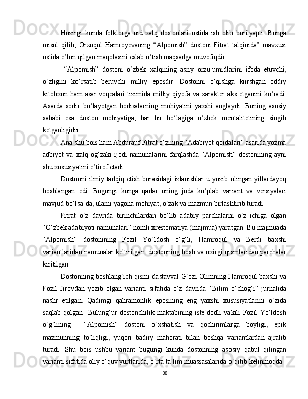 Hozirgi   kunda   folklorga   oid   xalq   dostonlari   ustida   ish   olib   borilyapti.   Bunga
misol   qilib,   Orzuqul   Hamroyevaning   “Alpomish”   dostoni   Fitrat   talqinida”   mavzusi
ostida e’lon qilgan maqolasini eslab o‘tish maqsadga muvofiqdir. 
  “Alpomish”   dostoni   o‘zbek   xalqining   asriy   orzu-umidlarini   ifoda   etuvchi,
o‘zligini   ko‘rsatib   beruvchi   milliy   eposdir.   Dostonni   o‘qishga   kiirshgan   oddiy
kitobxon ham  asar  voqealari  tizimida milliy qiyofa va xarakter  aks  etganini  ko‘radi.
Asarda   sodir   bo‘layotgan   hodisalarning   mohiyatini   yaxshi   anglaydi.   Buning   asosiy
sababi   esa   doston   mohiyatiga,   har   bir   bo‘lagiga   o‘zbek   mentalitetining   singib
ketganligidir. 
Ana shu bois ham Abdurauf Fitrat o‘zining “Adabiyot qoidalari” asarida yozma
adbiyot   va   xalq   og‘zaki   ijodi   namunalarini   farqlashda   “Alpomish”   dostonining   ayni
shu xususiyatini e’tirof etadi.
Dostonni   ilmiy   tadqiq   etish   borasidagi   izlanishlar   u   yozib   olingan   yillardayoq
boshlangan   edi.   Bugungi   kunga   qadar   uning   juda   ko‘plab   variant   va   versiyalari
mavjud bo‘lsa-da, ularni yagona mohiyat, o‘zak va mazmun birlashtirib turadi. 
Fitrat   o‘z   davrida   birinchilardan   bo‘lib   adabiy   parchalarni   o‘z   ichiga   olgan
“O‘zbek adabiyoti namunalari” nomli xrestomatiya (majmua) yaratgan. Bu majmuada
“Alpomish”   dostonining   Fozil   Yo‘ldosh   o‘g‘li,   Hamroqul   va   Berdi   baxshi
variantlaridan namunalar keltirilgan, dostonning bosh va oxirgi qismlaridan parchalar
kiritilgan. 
Dostonning boshlang‘ich qismi dastavval G‘ozi Olimning Hamroqul baxshi va
Fozil   Jirovdan   yozib   olgan   varianti   sifatida   o‘z   davrida   “Bilim   o‘chog‘i”   jurnalida
nashr   etilgan.   Qadimgi   qahramonlik   eposining   eng   yaxshi   xususiyatlarini   o‘zida
saqlab   qolgan     Bulung‘ur   dostonchilik   maktabining   iste’dodli   vakili   Fozil   Yo‘ldosh
o‘g‘lining     “Alpomish”   dostoni   o‘xshatish   va   qochirimlarga   boyligi,   epik
mazmunning   to‘liqligi,   yuqori   badiiy   mahorati   bilan   boshqa   variantlardan   ajralib
turadi.   Shu   bois   ushbu   variant   bugungi   kunda   dostonning   asosiy   qabul   qilingan
varianti sifatida oliy o‘quv yurtlarida, o‘rta ta’lim muassasalarida o‘qitib kelinmoqda. 
38 
