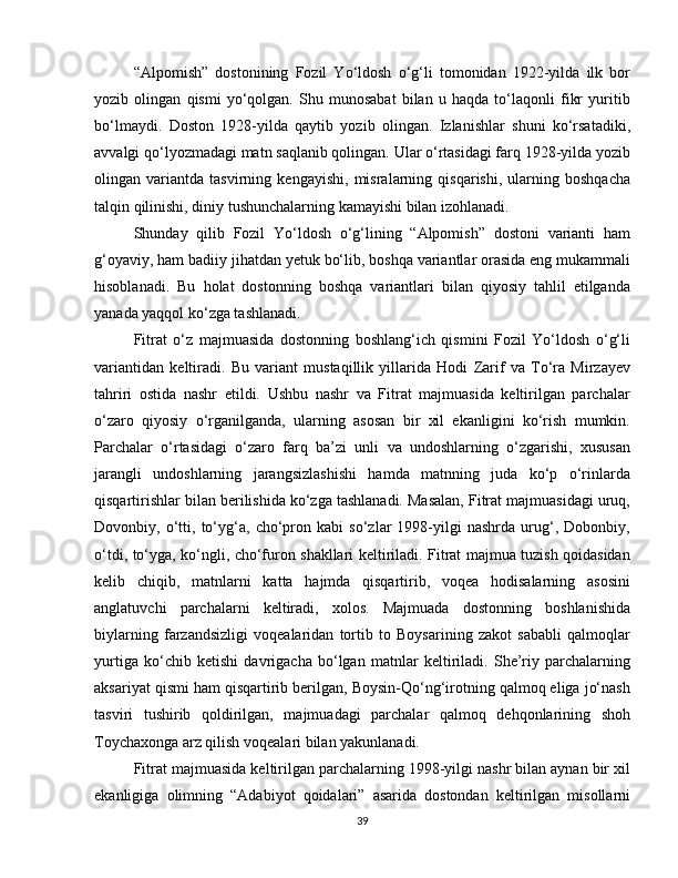 “Alpomish”   dostonining   Fozil   Yo‘ldosh   o‘g‘li   tomonidan   1922-yilda   ilk   bor
yozib   olingan   qismi   yo‘qolgan.   Shu   munosabat   bilan   u   haqda   to‘laqonli   fikr   yuritib
bo‘lmaydi.   Doston   1928-yilda   qaytib   yozib   olingan.   Izlanishlar   shuni   ko‘rsatadiki,
avvalgi qo‘lyozmadagi matn saqlanib qolingan. Ular o‘rtasidagi farq 1928-yilda yozib
olingan   variantda   tasvirning   kengayishi,   misralarning   qisqarishi,   ularning   boshqacha
talqin qilinishi, diniy tushunchalarning kamayishi bilan izohlanadi. 
Shunday   qilib   Fozil   Yo‘ldosh   o‘g‘lining   “Alpomish”   dostoni   varianti   ham
g‘oyaviy, ham badiiy jihatdan yetuk bo‘lib, boshqa variantlar orasida eng mukammali
hisoblanadi.   Bu   holat   dostonning   boshqa   variantlari   bilan   qiyosiy   tahlil   etilganda
yanada yaqqol ko‘zga tashlanadi. 
Fitrat   o‘z   majmuasida   dostonning   boshlang‘ich   qismini   Fozil   Yo‘ldosh   o‘g‘li
variantidan   keltiradi.   Bu   variant   mustaqillik   yillarida   Hodi   Zarif   va   To‘ra   Mirzayev
tahriri   ostida   nashr   etildi.   Ushbu   nashr   va   Fitrat   majmuasida   keltirilgan   parchalar
o‘zaro   qiyosiy   o‘rganilganda,   ularning   asosan   bir   xil   ekanligini   ko‘rish   mumkin.
Parchalar   o‘rtasidagi   o‘zaro   farq   ba’zi   unli   va   undoshlarning   o‘zgarishi,   xususan
jarangli   undoshlarning   jarangsizlashishi   hamda   matnning   juda   ko‘p   o‘rinlarda
qisqartirishlar bilan berilishida ko‘zga tashlanadi. Masalan, Fitrat majmuasidagi uruq,
Dovonbiy,   o‘tti,   to‘yg‘a,   cho‘pron   kabi   so‘zlar   1998-yilgi   nashrda   urug‘,   Dobonbiy,
o‘tdi, to‘yga, ko‘ngli, cho‘furon shakllari keltiriladi. Fitrat majmua tuzish qoidasidan
kelib   chiqib,   matnlarni   katta   hajmda   qisqartirib,   voqea   hodisalarning   asosini
anglatuvchi   parchalarni   keltiradi,   xolos.   Majmuada   dostonning   boshlanishida
biylarning   farzandsizligi   voqealaridan   tortib   to   Boysarining   zakot   sababli   qalmoqlar
yurtiga   ko‘chib   ketishi   davrigacha   bo‘lgan   matnlar   keltiriladi.   She’riy   parchalarning
aksariyat qismi ham qisqartirib berilgan, Boysin-Qo‘ng‘irotning qalmoq eliga jo‘nash
tasviri   tushirib   qoldirilgan,   majmuadagi   parchalar   qalmoq   dehqonlarining   shoh
Toychaxonga arz qilish voqealari bilan yakunlanadi. 
Fitrat majmuasida keltirilgan parchalarning 1998-yilgi nashr bilan aynan bir xil
ekanligiga   olimning   “Adabiyot   qoidalari”   asarida   dostondan   keltirilgan   misollarni
39 