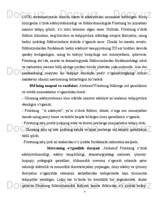 (1928)   xrestomatiyasida   birinchi   marta   el   adabiyotidan   namunalar   keltirilgan.   Biroq
hozirgacha o‘zbek adabiyotshunosligi va folklorshunosligida Fitratning bu xizmatlari
maxsus   tadqiq   qilinib,   o‘z   xolis   bahosini   olgan   emas.   Holbuki,   Fitratning   o‘zbek
folklori bilimdoni, targ‘ibotchisi va tadqiqotchisi sifatidagi serqirra faoliyatini, uning
badiiy   ijodidagi   folklorizmlarni   alohida   o‘rganish   zarur.   Chunki   bu   masala,   avvalo,
folklorizmlardan foydalanish badiiy adabiyot taraqqiyotining XX asr boshlari davrida
qanday   kechganligini,   uning   bu   tadrijiy   bosqichiga   xos   xususiyatlarni,   qolaversa,
Fitratning she’rda, nasrda va dramaturgiyada folklorizmlardan foydalanishdagi uslub
va mahoratini maxsus bilib olishga yordam berishi jihatidan juda muhimdir. Ana shu
masalalarning   muayyan   bir   tadqiqot   doirasida   yaxlit   o‘rganilayotganligi   bitiruv
malakaviy ishimiz mavzusining dolzarbligini ko‘rsatadi.
             BMIning maqsad va vazifalari.   Abdurauf Fitratning folklorga oid qarashlarini
va estetik munosabatini o‘rganishdan iborat.
- Olimning adabiyotshunos  olim sifatida mumtoz adabiyot  an’analarini  tadqiqotchisi
ekanligini o‘rganish;
-   Fitratning     “el   adabiyoti”,   ya’ni   o‘zbek   folklori,   tabiati,   o‘ziga   xos   xususiyatlari
hamda uning janriy tizimi va tarkibi haqida bildirgan ilmiy qarashlarini o‘rganish;
- Fitratning xalq poetik ijodining ertak va doston janrlariga munosabatini tadqiq etish;
-   Olimning xalq og‘zaki ijodining ashula va lapar janrlariga oid nazariy qarashlarini
tahlil qilish;  
- Fitratning xalq ijodi an’analaridan o‘z ijodida foydalanish mahoratini aniqlash;
                  Mavzuning   o‘rganilish   darajasi .   Abdurauf   Fitratning   o‘zbek
adabiyotshunosligi,   adabiy   tanqidchiligi,   dramaturgiyadagi   mahorati,   ijtimoiy-
huquqiy,   pedagogik   qarashlari,   tilshunoslik   merosini   o‘rganish   sohasida   qator
salmoqli doktorlik va nomzodlik dissertatsiyalari yoqlangan, ilmiy-adabiy va ijtimoiy
faoliyatini   o‘rganishda   vatanimiz   sarhadlaridan   tashqarilarda   ham   birmuncha
tadqiqotlar   yaratilgan.   Lekin   har   to‘kisda   bir   kemtiklik   bor   deganlaridek,   shular
qatorida   Fitratning   folklorshunoslik   faoliyati   hamda   folklordan   o‘z   ijodida   badiiy-
4 