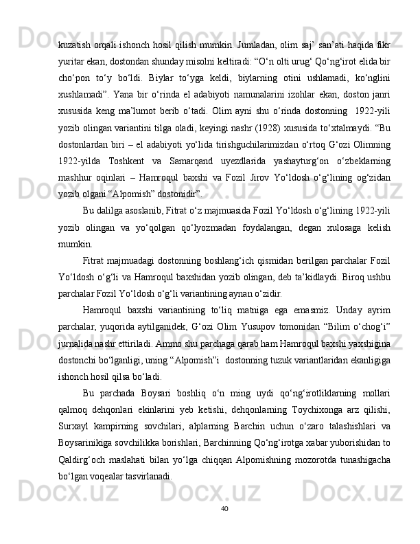 kuzatish  orqali  ishonch   hosil   qilish  mumkin.  Jumladan,   olim  saj’   san’ati   haqida  fikr
yuritar ekan, dostondan shunday misolni keltiradi: “O‘n olti urug‘ Qo‘ng‘irot elida bir
cho‘pon   to‘y   bo‘ldi.   Biylar   to‘yga   keldi,   biylarning   otini   ushlamadi,   ko‘nglini
xushlamadi”.   Yana   bir   o‘rinda   el   adabiyoti   namunalarini   izohlar   ekan,   doston   janri
xususida   keng   ma’lumot   berib   o‘tadi.   Olim   ayni   shu   o‘rinda   dostonning     1922-yili
yozib olingan variantini tilga oladi, keyingi nashr (1928) xususida to‘xtalmaydi. “Bu
dostonlardan biri  – el  adabiyoti  yo‘lida tirishguchilarimizdan o‘rtoq G‘ozi  Olimning
1922-yilda   Toshkent   va   Samarqand   uyezdlarida   yashayturg‘on   o‘zbeklarning
mashhur   oqinlari   –   Hamroqul   baxshi   va   Fozil   Jirov   Yo‘ldosh   o‘g‘lining   og‘zidan
yozib olgani “Alpomish” dostonidir”. 
Bu dalilga asoslanib, Fitrat o‘z majmuasida Fozil Yo‘ldosh o‘g‘lining 1922-yili
yozib   olingan   va   yo‘qolgan   qo‘lyozmadan   foydalangan,   degan   xulosaga   kelish
mumkin. 
Fitrat   majmuadagi   dostonning   boshlang‘ich   qismidan   berilgan   parchalar   Fozil
Yo‘ldosh o‘g‘li va Hamroqul baxshidan yozib olingan, deb ta’kidlaydi. Biroq ushbu
parchalar Fozil Yo‘ldosh o‘g‘li variantining aynan o‘zidir. 
Hamroqul   baxshi   variantining   to‘liq   matniga   ega   emasmiz.   Unday   ayrim
parchalar,   yuqorida   aytilganidek,   G‘ozi   Olim   Yusupov   tomonidan   “Bilim   o‘chog‘i”
jurnalida nashr ettiriladi. Ammo shu parchaga qarab ham Hamroqul baxshi yaxshigina
dostonchi bo‘lganligi, uning “Alpomish”i  dostonning tuzuk variantlaridan ekanligiga
ishonch hosil qilsa bo‘ladi. 
Bu   parchada   Boysari   boshliq   o‘n   ming   uydi   qo‘ng‘irotliklarning   mollari
qalmoq   dehqonlari   ekinlarini   yeb   ketishi,   dehqonlarning   Toychixonga   arz   qilishi,
Surxayl   kampirning   sovchilari,   alplarning   Barchin   uchun   o‘zaro   talashishlari   va
Boysarinikiga sovchilikka borishlari, Barchinning Qo‘ng‘irotga xabar yuborishidan to
Qaldirg‘och   maslahati   bilan   yo‘lga   chiqqan   Alpomishning   mozorotda   tunashigacha
bo‘lgan voqealar tasvirlanadi. 
40 